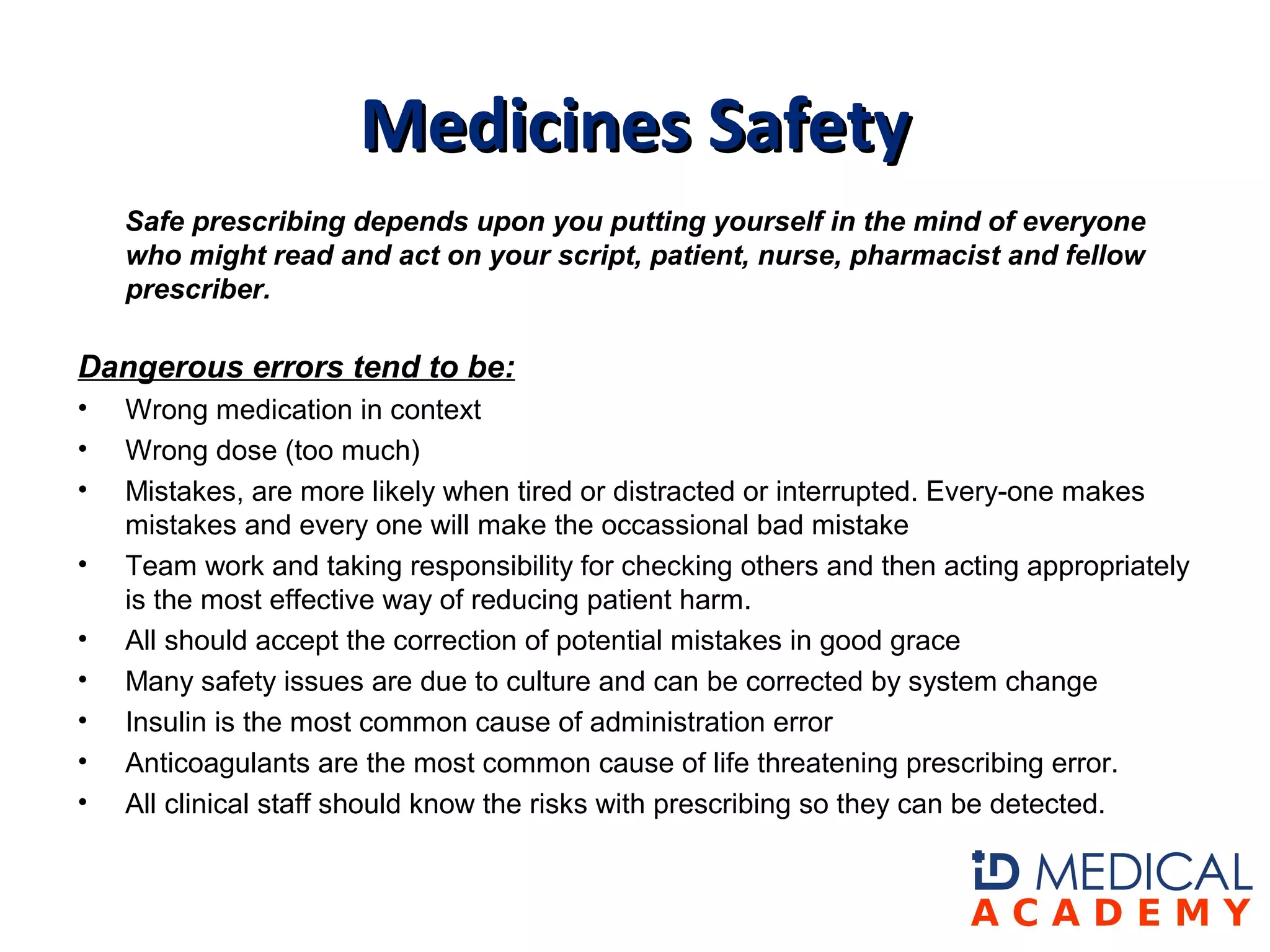 Safe prescribing depends upon you putting yourself in the mind of everyone
who might read and act on your script, patient, nurse, pharmacist and fellow
prescriber.
Dangerous errors tend to be:
• Wrong medication in context
• Wrong dose (too much)
• Mistakes, are more likely when tired or distracted or interrupted. Every-one makes
mistakes and every one will make the occassional bad mistake
• Team work and taking responsibility for checking others and then acting appropriately
is the most effective way of reducing patient harm.
• All should accept the correction of potential mistakes in good grace
• Many safety issues are due to culture and can be corrected by system change
• Insulin is the most common cause of administration error
• Anticoagulants are the most common cause of life threatening prescribing error.
• All clinical staff should know the risks with prescribing so they can be detected.
Medicines SafetyMedicines Safety
 