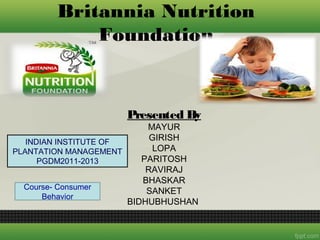 Britannia Nutrition
            Foundation


                     Presented By
                           MAYUR
   INDIAN INSTITUTE OF
                            GIRISH
PLANTATION MANAGEMENT        LOPA
      PGDM2011-2013       PARITOSH
                           RAVIRAJ
                          BHASKAR
  Course- Consumer
                           SANKET
       Behavior
                       BIDHUBHUSHAN
 
