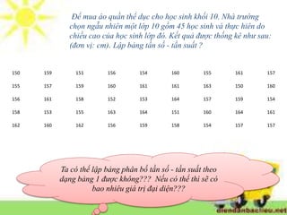 150 159 151 156 154 160 155 161 157
155 157 159 160 161 161 163 150 160
156 161 158 152 153 164 157 159 154
158 153 155 163 164 151 160 164 161
162 160 162 156 159 158 154 157 157
Để mua áo quần thể dục cho học sinh khối 10. Nhà trường
chọn ngẫu nhiên một lớp 10 gồm 45 học sinh và thực hiên do
chiều cao của học sinh lớp đó. Kết quả được thống kê như sau:
(đơn vị: cm). Lập bảng tần số - tần suất ?
Ta có thể lập bảng phân bố tần số - tần suất theo
dạng bảng 1 được không??? Nếu có thể thì sẽ có
bao nhiêu giá trị đại diện???
 