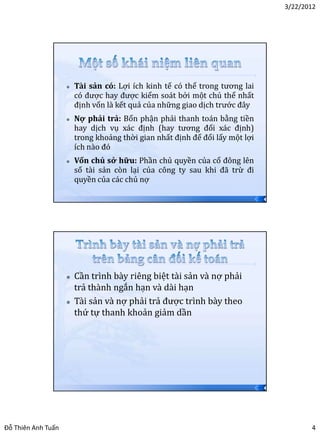 3/22/2012




                       Tài sản có: Lợi ích kinh tế có thể trong tương lai
                        có được hay được kiểm soát bởi một chủ thể nhất
                        định vốn là kết quả của những giao dịch trước đây
                       Nợ phải trả: Bổn phận phải thanh toán bằng tiền
                        hay dịch vụ xác định (hay tương đối xác định)
                        trong khoảng thời gian nhất định để đổi lấy một lợi
                        ích nào đó
                       Vốn chủ sở hữu: Phần chủ quyền của cổ đông lên
                        số tài sản còn lại của công ty sau khi đã trừ đi
                        quyền của các chủ nợ

                                                                              7




                       Cần trình bày riêng biệt tài sản và nợ phải
                        trả thành ngắn hạn và dài hạn
                       Tài sản và nợ phải trả được trình bày theo
                        thứ tự thanh khoản giảm dần




                                                                              8




Đỗ Thiên Anh Tuấn                                                                        4
 