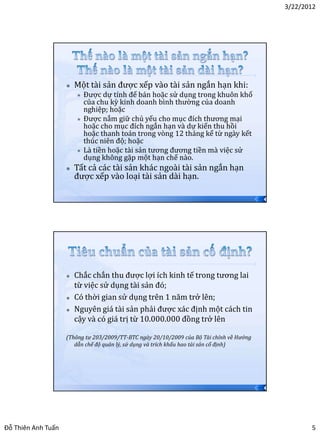 3/22/2012




                       Một tài sản được xếp vào tài sản ngắn hạn khi:
                           Được dự tính để bán hoặc sử dụng trong khuôn khổ
                            của chu kỳ kinh doanh bình thường của doanh
                            nghiệp; hoặc
                           Được nắm giữ chủ yếu cho mục đích thương mại
                            hoặc cho mục đích ngắn hạn và dự kiến thu hồi
                            hoặc thanh toán trong vòng 12 tháng kể từ ngày kết
                            thúc niên độ; hoặc
                           Là tiền hoặc tài sản tương đương tiền mà việc sử
                            dụng không gặp một hạn chế nào.
                       Tất cả các tài sản khác ngoài tài sản ngắn hạn
                        được xếp vào loại tài sản dài hạn.

                                                                                          9




                       Chắc chắn thu được lợi ích kinh tế trong tương lai
                        từ việc sử dụng tài sản đó;
                       Có thời gian sử dụng trên 1 năm trở lên;
                       Nguyên giá tài sản phải được xác định một cách tin
                        cậy và có giá trị từ 10.000.000 đồng trở lên

                    (Thông tư 203/2009/TT-BTC ngày 20/10/2009 của Bộ Tài chính về Hướng
                       dẫn chế độ quản lý, sử dụng và trích khấu hao tài sản cố định)




                                                                                          10




Đỗ Thiên Anh Tuấn                                                                                     5
 