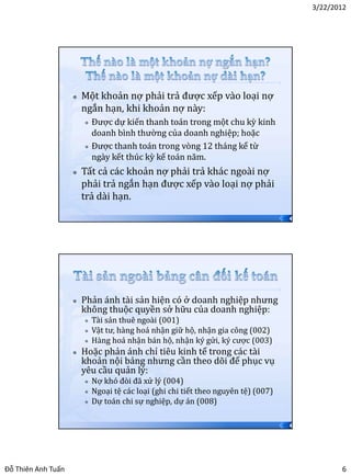 3/22/2012




                       Một khoản nợ phải trả được xếp vào loại nợ
                        ngắn hạn, khi khoản nợ này:
                         Được dự kiến thanh toán trong một chu kỳ kinh
                          doanh bình thường của doanh nghiệp; hoặc
                         Được thanh toán trong vòng 12 tháng kể từ

                          ngày kết thúc kỳ kế toán năm.
                       Tất cả các khoản nợ phải trả khác ngoài nợ
                        phải trả ngắn hạn được xếp vào loại nợ phải
                        trả dài hạn.
                                                                                    11




                       Phản ánh tài sản hiện có ở doanh nghiệp nhưng
                        không thuộc quyền sở hữu của doanh nghiệp:
                           Tài sản thuê ngoài (001)
                           Vật tư, hàng hoá nhận giữ hộ, nhận gia công (002)
                           Hàng hoá nhận bán hộ, nhận ký gửi, ký cược (003)
                       Hoặc phản ánh chỉ tiêu kinh tế trong các tài
                        khoản nội bảng nhưng cần theo dõi để phục vụ
                        yêu cầu quản lý:
                           Nợ khó đòi đã xử lý (004)
                           Ngoại tệ các loại (ghi chi tiết theo nguyên tệ) (007)
                           Dự toán chi sự nghiệp, dự án (008)

                                                                                    12




Đỗ Thiên Anh Tuấn                                                                               6
 