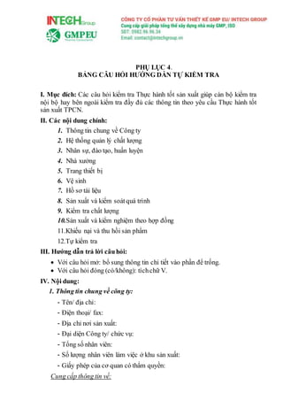 PHỤ LỤC 4.
BẢNG CÂU HỎI HƯỚNG DẪN TỰ KIỂM TRA
I. Mục đích: Các câu hỏi kiểm tra Thực hành tốt sản xuất giúp cán bộ kiểm tra
nội bộ hay bên ngoài kiểm tra đầy đủ các thông tin theo yêu cầu Thực hành tốt
sản xuất TPCN.
II. Các nội dung chính:
1. Thông tin chung về Công ty
2. Hệ thống quản lý chất lượng
3. Nhân sự, đào tạo, huấn luyện
4. Nhà xưởng
5. Trang thiết bị
6. Vệ sinh
7. Hồ sơ tài liệu
8. Sản xuất và kiểm soátquá trình
9. Kiểm tra chất lượng
10.Sản xuất và kiểm nghiệm theo hợp đồng
11.Khiếu nại và thu hồi sản phẩm
12.Tự kiểm tra
III. Hướng dẫn trả lời câuhỏi:
 Với câu hỏi mở: bổ sung thông tin chi tiết vào phần để trống.
 Với câu hỏi đóng (có/không): tíchchữ V.
IV. Nội dung:
1. Thông tin chung về công ty:
- Tên/ địa chỉ:
- Điện thoại/ fax:
- Địa chỉ nơi sản xuất:
- Đại diện Công ty/ chức vụ:
- Tổng số nhân viên:
- Số lượng nhân viên làm việc ở khu sản xuất:
- Giấy phép của cơ quan có thẩm quyền:
Cung cấp thông tin về:
 