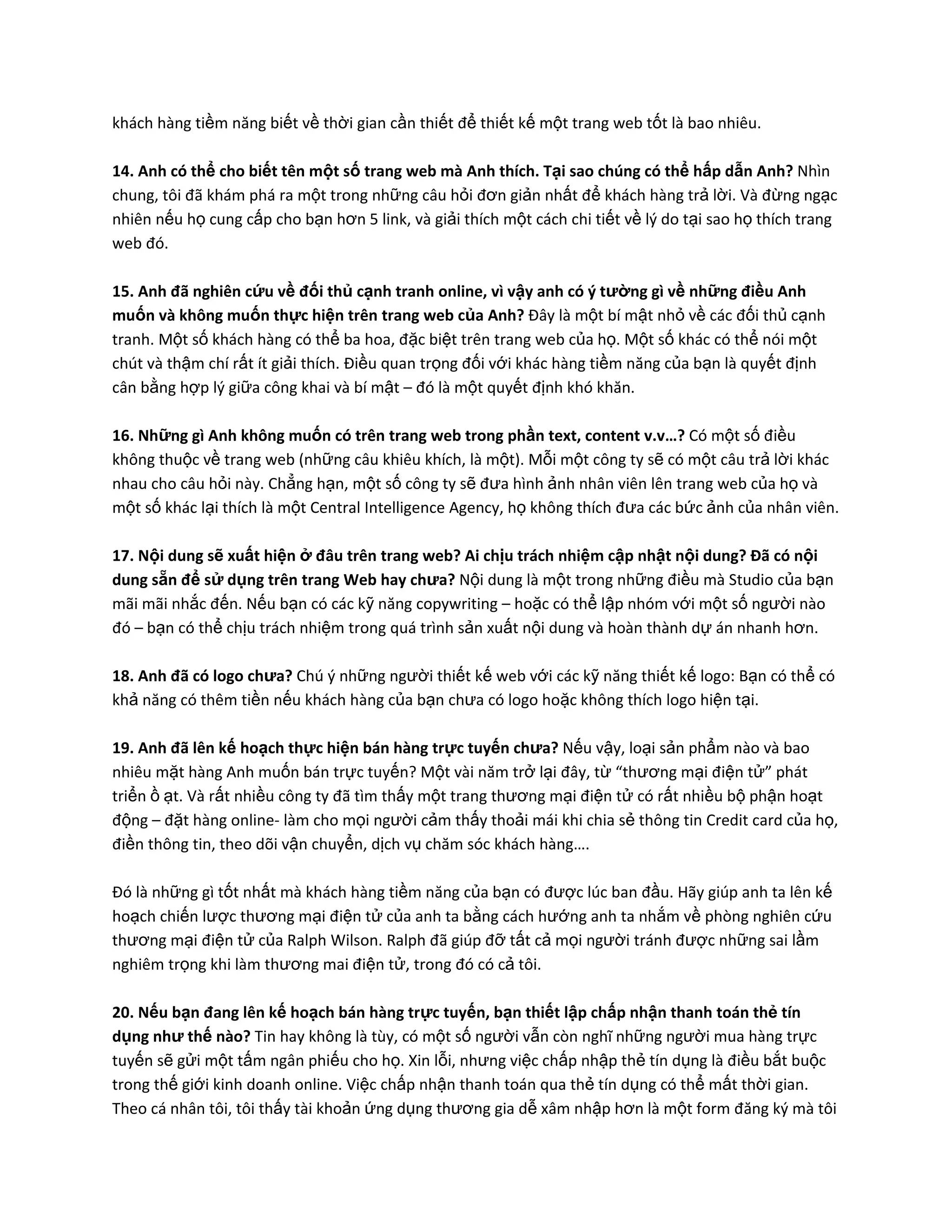 khách hàng tiềm năng biết về thời gian cần thiết để thiết kế một trang web tốt là bao nhiêu.

14. Anh có thể cho biết tên một số trang web mà Anh thích. Tại sao chúng có thể hấp dẫn Anh? Nhìn
chung, tôi đã khám phá ra một trong những câu hỏi đơn giản nhất để khách hàng trả lời. Và đừng ngạc
nhiên nếu họ cung cấp cho bạn hơn 5 link, và giải thích một cách chi tiết về lý do tại sao họ thích trang
web đó.

15. Anh đã nghiên cứu về đối thủ cạnh tranh online, vì vậy anh có ý tường gì về những điều Anh
muốn và không muốn thực hiện trên trang web của Anh? Đây là một bí mật nhỏ về các đối thủ cạnh
tranh. Một số khách hàng có thể ba hoa, đặc biệt trên trang web của họ. Một số khác có thể nói một
chút và thậm chí rất ít giải thích. Điều quan trọng đối với khác hàng tiềm năng của bạn là quyết định
cân bằng hợp lý giữa công khai và bí mật – đó là một quyết định khó khăn.

16. Những gì Anh không muốn có trên trang web trong phần text, content v.v…? Có một số điều
không thuộc về trang web (những câu khiêu khích, là một). Mỗi một công ty sẽ có một câu trả lời khác
nhau cho câu hỏi này. Chẳng hạn, một số công ty sẽ đưa hình ảnh nhân viên lên trang web của họ và
một số khác lại thích là một Central Intelligence Agency, họ không thích đưa các bức ảnh của nhân viên.

17. Nội dung sẽ xuất hiện ở đâu trên trang web? Ai chịu trách nhiệm cập nhật nội dung? Đã có nội
dung sẵn để sử dụng trên trang Web hay chưa? Nội dung là một trong những điều mà Studio của bạn
mãi mãi nhắc đến. Nếu bạn có các kỹ năng copywriting – hoặc có thể lập nhóm với một số người nào
đó – bạn có thể chịu trách nhiệm trong quá trình sản xuất nội dung và hoàn thành dự án nhanh hơn.

18. Anh đã có logo chưa? Chú ý những người thiết kế web với các kỹ năng thiết kế logo: Bạn có thể có
khả năng có thêm tiền nếu khách hàng của bạn chưa có logo hoặc không thích logo hiện tại.

19. Anh đã lên kế hoạch thực hiện bán hàng trực tuyến chưa? Nếu vậy, loại sản phẩm nào và bao
nhiêu mặt hàng Anh muốn bán trực tuyến? Một vài năm trở lại đây, từ “thương mại điện tử” phát
triển ồ ạt. Và rất nhiều công ty đã tìm thấy một trang thương mại điện tử có rất nhiều bộ phận hoạt
động – đặt hàng online- làm cho mọi người cảm thấy thoải mái khi chia sẻ thông tin Credit card của họ,
điền thông tin, theo dõi vận chuyển, dịch vụ chăm sóc khách hàng….

Đó là những gì tốt nhất mà khách hàng tiềm năng của bạn có được lúc ban đầu. Hãy giúp anh ta lên kế
hoạch chiến lược thương mại điện tử của anh ta bằng cách hướng anh ta nhắm về phòng nghiên cứu
thương mại điện tử của Ralph Wilson. Ralph đã giúp đỡ tất cả mọi người tránh được những sai lầm
nghiêm trọng khi làm thương mai điện tử, trong đó có cả tôi.

20. Nếu bạn đang lên kế hoạch bán hàng trực tuyến, bạn thiết lập chấp nhận thanh toán thẻ tín
dụng như thế nào? Tin hay không là tùy, có một số người vẫn còn nghĩ những người mua hàng trực
tuyến sẽ gửi một tấm ngân phiếu cho họ. Xin lỗi, nhưng việc chấp nhập thẻ tín dụng là điều bắt buộc
trong thế giới kinh doanh online. Việc chấp nhận thanh toán qua thẻ tín dụng có thể mất thời gian.
Theo cá nhân tôi, tôi thấy tài khoản ứng dụng thương gia dễ xâm nhập hơn là một form đăng ký mà tôi
 