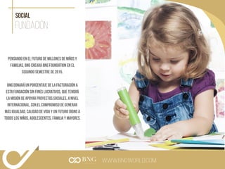 www.bngworld.com
Fundación
social
Pensando en el futuro de millones de niños y
familias, BNG creará BNG Foundation en el
segundo semestre de 2015.
BNG donará un porcentaje de la facturación a
esta fundación sin fines lucrativos, que tendrá
la misión de apoyar proyectos sociales, a nivel
internacional, con el compromiso de generar
más igualdad, calidad de vida y un futuro digno a
todos los niños, adolescentes, familia y mayores.
 
