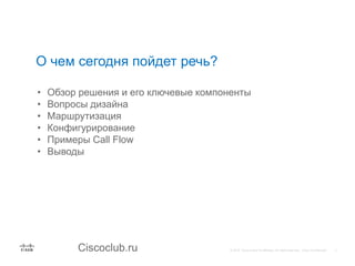 Ciscoclub.ru
О чем сегодня пойдет речь?
• Обзор решения и его ключевые компоненты
• Вопросы дизайна
• Маршрутизация
• Конфигурирование
• Примеры Call Flow
• Выводы
 