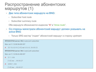Ciscoclub.ru
• Два типа абонентских маршрута на BNG:
• Subscriber host route
• Subscriber summary route
Оба маршрута обозначаются индексом "A" в "show route”.
• Со стороны магистрали абонентский маршрут должен указывать на
active BNG
• Только SRG мастер ”отдает” абонентский маршрут в сторону upstream
Распространение абонентских
маршрутов (1)
RP/0/0/CPU0:server-1#sh route ipv4 subscriber
Mon Jul 11 12:09:39.835 IST
A 25.10.0.0/16 [1/0] via 0.0.0.0, 00:00:23
RP/0/0/CPU0:server-1#sh route ipv6 subscriber
Mon Jul 11 12:09:43.459 IST
A 21:1::/64
[1/0] via ::, 00:00:27
A 2000:1::/64
[1/0] via ::, 00:00:27
 