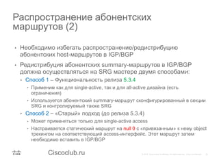 Ciscoclub.ru
• Необходимо избегать распространение/редистрибуцию
абонентских host-маршрутов в IGP/BGP
• Редистрибуция абонентских summary-маршрутов в IGP/BGP
должна осуществляться на SRG мастере двумя способами:
• Способ 1 – Функциональность релиза 5.3.4
• Применим как для single-active, так и для all-active дизайна (есть
ограничения)
• Используется абонентский summary-маршрут сконфигурированный в секции
SRG и контролируемый также SRG
• Способ 2 – «Старый» подход (до релиза 5.3.4)
• Может применяться только для single-active access
• Настраивается статический маршрут на null 0 с «привязанным» к нему object
трекингом на соответствующий access-интерфейс. Этот маршрут затем
необходимо вставить в IGP/BGP
Распространение абонентских
маршрутов (2)
 