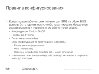 Ciscoclub.ru
• Конфигурации абонентских политик для SRG на обоих BNG
должны быть идентичными, чтобы гарантировать бесшовное
зеркалирование и переключение абонентских сессий.
• Конфигурация Radius, DHCP
• Локальные IP-пулы
• Политики и темплейты
• SRG конфигурация со следующими нюансами:
• Peer-адресация (зеркальная)
• Роль (зеркальная)
• Перечень интерфейсов (Interface list) – может отличаться
• Названия и типы access-интерфейсов могут отличаться на разных
маршрутизаторах
Правила конфигурирования
 