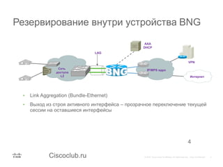 Ciscoclub.ru
Резервирование внутри устройства BNG
4
• Link Aggregation (Bundle-Ethernet)
• Выход из строя активного интерфейса – прозрачное переключение текущей
сессии на оставшиеся интерфейсы
IP/MPS ядроСеть
доступа
L2 Интернет
VPN
AAA
DHCP
LAG
 
