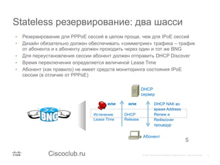 Ciscoclub.ru
Stateless резервирование: два шасси
5
• Резервирование для PPPoE сессий в целом проще, чем для IPoE сессий
• Дизайн обязательно должен обеспечивать «симметрию» трафика – трафик
от абонента и к абоненту должен проходить через один и тот же BNG
• Для переустановления сессии абонент должен отправить DHCP Discover
• Время переключения определяется величиной Lease Time
• Абонент (как правило) не имеет средств мониторинга состояния IPoE
сессии (в отличие от PPPoE)
Истечение
Lease Time
DHCP
Release
DHCP NAK во
время Address
Renew и
Rediscover
процедур
или или
DHCP
сервер
Абонент
 