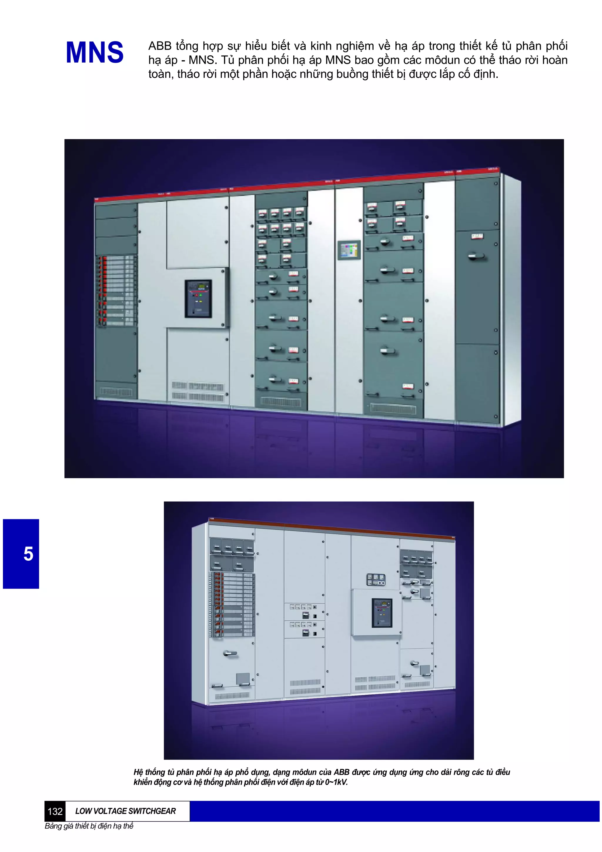 ABB tổng hợp sự hiểu biết và kinh nghiệm về hạ áp trong thiết kế tủ phân phối
hạ áp - MNS. Tủ phân phối hạ áp MNS bao gồm các môdun có thể tháo rời hoàn
toàn, tháo rời một phần hoặc những buồng thiết bị được lắp cố định.

MNS

5

Hệ thống tủ phân phối hạ áp phổ dụng, dạng môdun của ABB được ứng dụng ứng cho dải rông các tủ điều
khiển động cơ và hệ thống phân phối điện với điện áp từ 0~1kV.

132

LOW VOLTAGE SWITCHGEAR

Bảng giá thiết bị điện hạ thế

 
