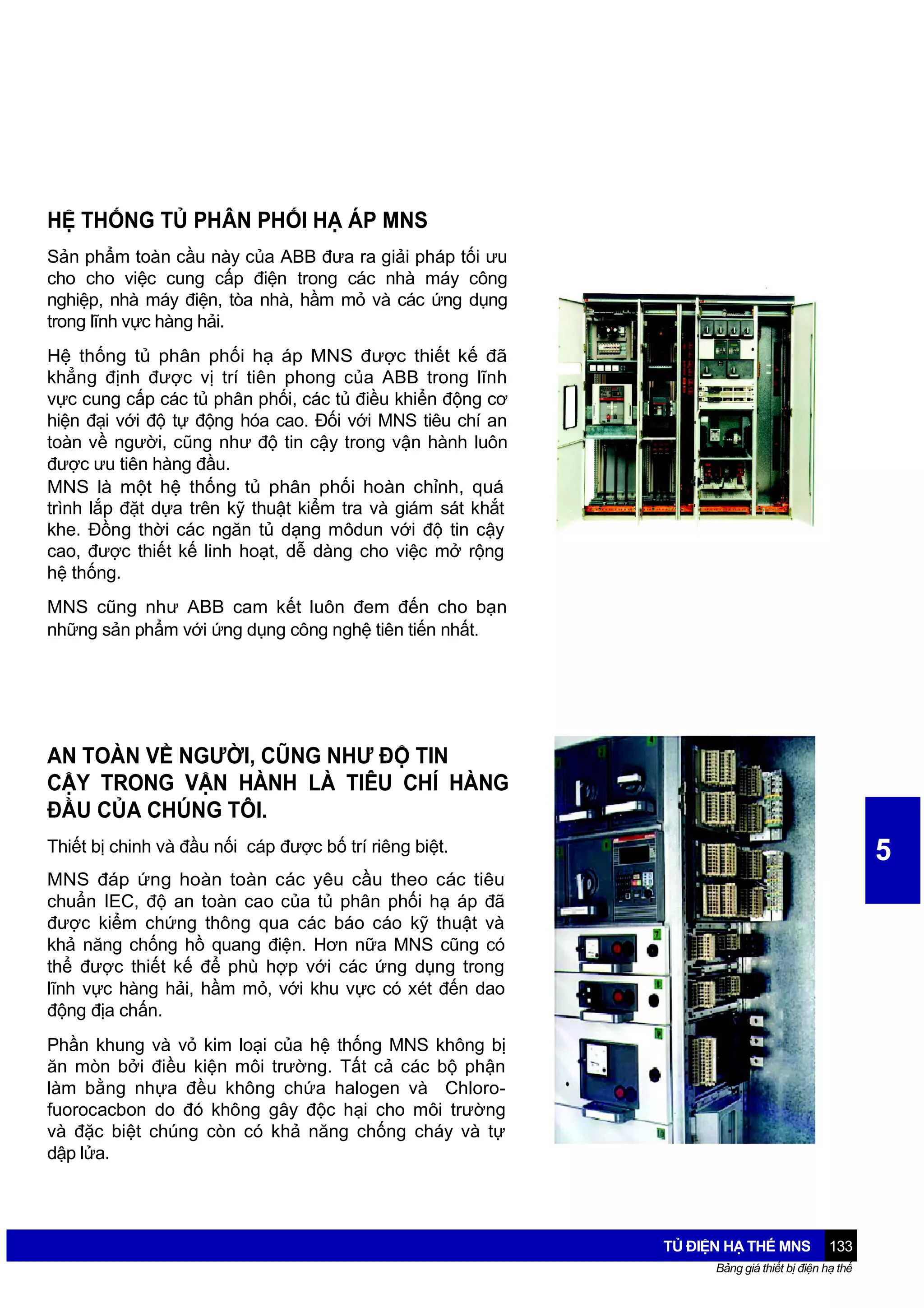 HỆ THỐNG TỦ PHÂN PHỐI HẠ ÁP MNS
Sản phẩm toàn cầu này của ABB đưa ra giải pháp tối ưu
cho cho việc cung cấp điện trong các nhà máy công
nghiệp, nhà máy điện, tòa nhà, hầm mỏ và các ứng dụng
trong lĩnh vực hàng hải.
Hệ thống tủ phân phối hạ áp MNS được thiết kế đã
khẳng định được vị trí tiên phong của ABB trong lĩnh
vực cung cấp các tủ phân phối, các tủ điều khiển động cơ
hiện đại với độ tự động hóa cao. Đối với MNS tiêu chí an
toàn về người, cũng như độ tin cậy trong vận hành luôn
được ưu tiên hàng đầu.
MNS là một hệ thống tủ phân phối hoàn chỉnh, quá
trình lắp đặt dựa trên kỹ thuật kiểm tra và giám sát khắt
khe. Đồng thời các ngăn tủ dạng môdun với độ tin cậy
cao, được thiết kế linh hoạt, dễ dàng cho việc mở rộng
hệ thống.
MNS cũng như ABB cam kết luôn đem đến cho bạn
những sản phẩm với ứng dụng công nghệ tiên tiến nhất.

AN TOÀN VỀ NGƯỜI, CŨNG NHƯ ĐỘ TIN
CẬY TRONG VẬN HÀNH LÀ TIÊU CHÍ HÀNG
ĐẦU CỦA CHÚNG TÔI.
Thiết bị chinh và đầu nối cáp được bố trí riêng biệt.

5

MNS đáp ứng hoàn toàn các yêu cầu theo các tiêu
chuẩn IEC, độ an toàn cao của tủ phân phối hạ áp đã
được kiểm chứng thông qua các báo cáo kỹ thuật và
khả năng chống hồ quang điện. Hơn nữa MNS cũng có
thể được thiết kế để phù hợp với các ứng dụng trong
lĩnh vực hàng hải, hầm mỏ, với khu vực có xét đến dao
động địa chấn.
Phần khung và vỏ kim loại của hệ thống MNS không bị
ăn mòn bởi điều kiện môi trường. Tất cả các bộ phận
làm bằng nhựa đều không chứa halogen và Chlorofuorocacbon do đó không gây độc hại cho môi trường
và đặc biệt chúng còn có khả năng chống cháy và tự
dập lửa.

TỦ ĐIỆN HẠ THẾ MNS

133

Bảng giá thiết bị điện hạ thế

 