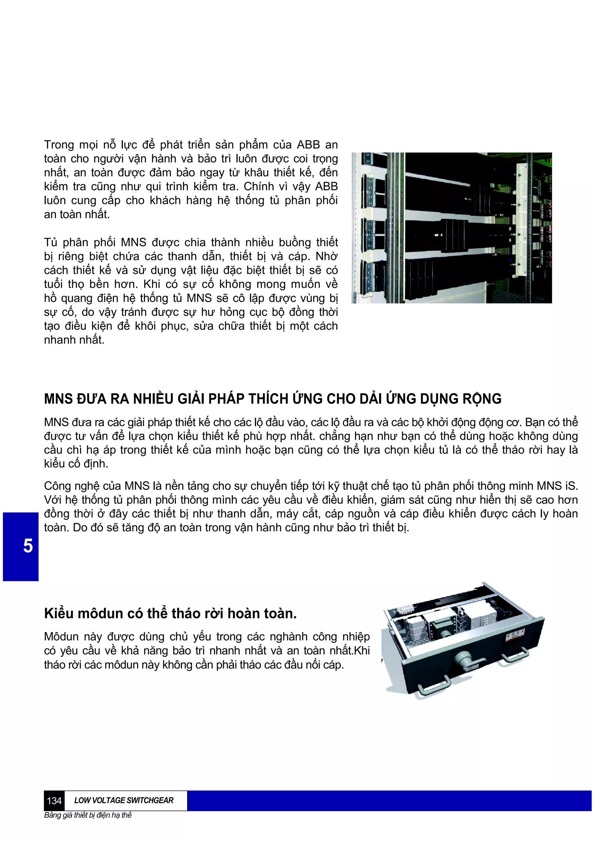 Trong mọi nỗ lực để phát triển sản phẩm của ABB an
toàn cho người vận hành và bảo trì luôn được coi trọng
nhất, an toàn được đảm bảo ngay từ khâu thiết kế, đến
kiểm tra cũng như qui trình kiểm tra. Chính vì vậy ABB
luôn cung cấp cho khách hàng hệ thống tủ phân phối
an toàn nhất.
Tủ phân phối MNS được chia thành nhiều buồng thiết
bị riêng biệt chứa các thanh dẫn, thiết bị và cáp. Nhờ
cách thiết kế và sử dụng vật liệu đặc biệt thiết bị sẽ có
tuổi thọ bền hơn. Khi có sự cố không mong muốn về
hồ quang điện hệ thống tủ MNS sẽ cô lập được vùng bị
sự cố, do vậy tránh được sự hư hỏng cục bộ đồng thời
tạo điều kiện để khôi phục, sửa chữa thiết bị một cách
nhanh nhất.

MNS ĐƯA RA NHIỀU GIẢI PHÁP THÍCH ỨNG CHO DẢI ỨNG DỤNG RỘNG
MNS đưa ra các giải pháp thiết kế cho các lộ đầu vào, các lộ đầu ra và các bộ khởi động động cơ. Bạn có thể
được tư vấn để lựa chọn kiểu thiết kế phù hợp nhất. chẳng hạn như bạn có thể dùng hoặc không dùng
cầu chì hạ áp trong thiết kế của mình hoặc bạn cũng có thể lựa chọn kiểu tủ là có thể tháo rời hay là
kiểu cố định.
Công nghệ của MNS là nền tảng cho sự chuyển tiếp tới kỹ thuật chế tạo tủ phân phối thông minh MNS iS.
Với hệ thống tủ phân phối thông mình các yêu cầu về điều khiển, giám sát cũng như hiển thị sẽ cao hơn
đồng thời ở đây các thiết bị như thanh dẫn, máy cắt, cáp nguồn và cáp điều khiển được cách ly hoàn
toàn. Do đó sẽ tăng độ an toàn trong vận hành cũng như bảo trì thiết bị.

5

Kiểu môdun có thể tháo rời hoàn toàn.
Môdun này được dùng chủ yếu trong các nghành công nhiệp
có yêu cầu về khả năng bảo trì nhanh nhất và an toàn nhất.Khi
tháo rời các môdun này không cần phải tháo các đầu nối cáp.

134

LOW VOLTAGE SWITCHGEAR

Bảng giá thiết bị điện hạ thế

 