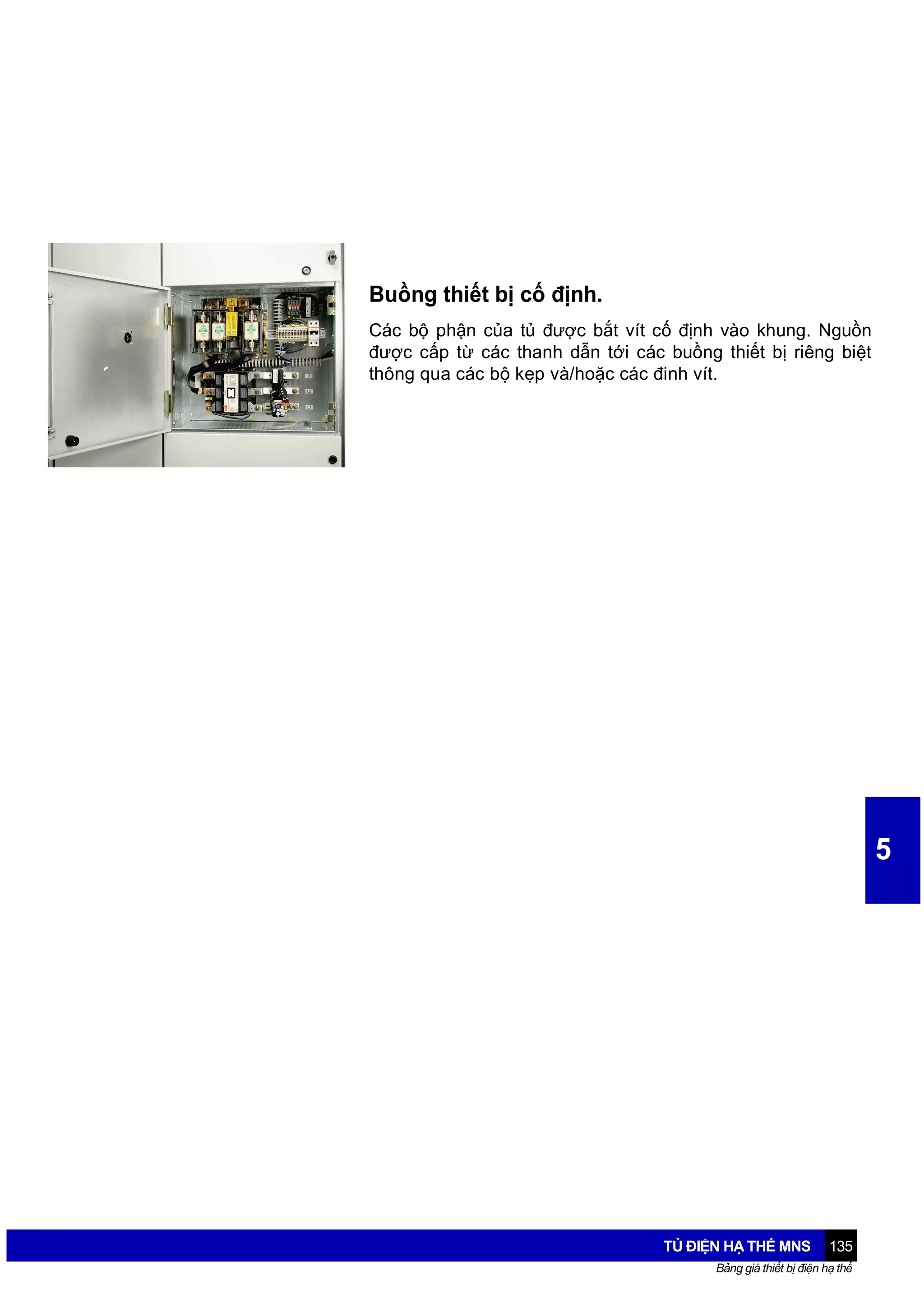 Buồng thiết bị cố định.
Các bộ phận của tủ được bắt vít cố định vào khung. Nguồn
được cấp từ các thanh dẫn tới các buồng thiết bị riêng biệt
thông qua các bộ kẹp và/hoặc các đinh vít.

5

TỦ ĐIỆN HẠ THẾ MNS

135

Bảng giá thiết bị điện hạ thế

 