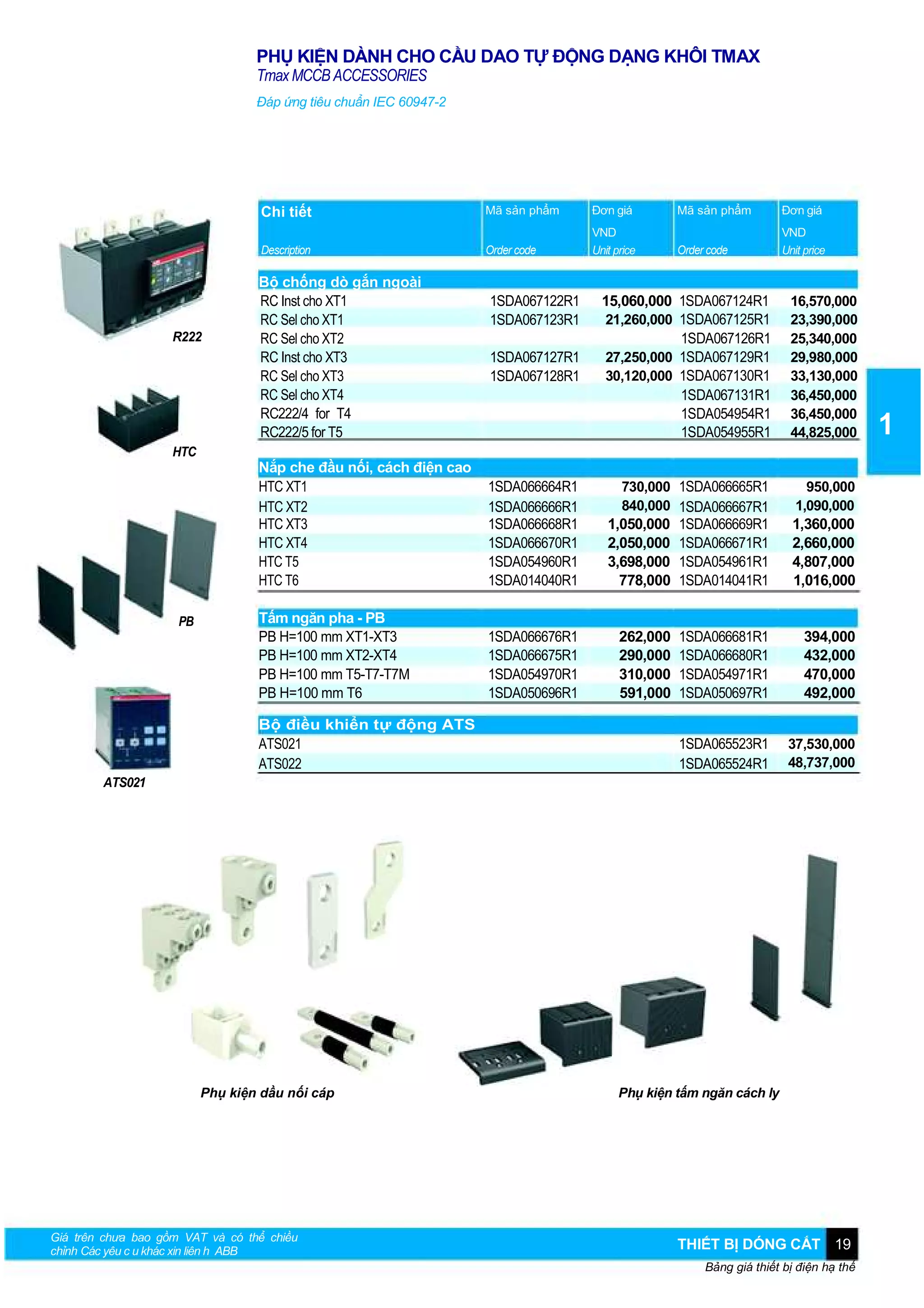 PHỤ KIỆN DÀNH CHO CẦU DAO TỰ ĐỘNG DẠNG KHÔI TMAX
Tmax MCCB ACCESSORIES
Đáp ứng tiêu chuẩn IEC 60947-2

Chi tiết

HTC

PB

Đơn giá

Mã sản phẩm

Đơn giá

Description

R222

Mã sản phẩm
Order code

VND
Unit price

Order code

VND
Unit price

Bộ chống dò gắn ngoài
RC Inst cho XT1
RC Sel cho XT1
RC Sel cho XT2
RC Inst cho XT3
RC Sel cho XT3
RC Sel cho XT4
RC222/4 for T4
RC222/5 for T5

1SDA067122R1
1SDA067123R1
1SDA067127R1
1SDA067128R1

15,060,000 1SDA067124R1
21,260,000 1SDA067125R1
1SDA067126R1
27,250,000 1SDA067129R1
30,120,000 1SDA067130R1
1SDA067131R1
1SDA054954R1
1SDA054955R1

16,570,000
23,390,000
25,340,000
29,980,000
33,130,000
36,450,000
36,450,000
44,825,000

730,000 1SDA066665R1
840,000 1SDA066667R1

950,000
1,090,000

Nắp che đầu nối, cách điện cao
HTC XT1
HTC XT2
HTC XT3
HTC XT4
HTC T5
HTC T6

1SDA066664R1
1SDA066666R1
1SDA066668R1
1SDA066670R1
1SDA054960R1
1SDA014040R1

1,050,000
2,050,000
3,698,000
778,000

1SDA066669R1
1SDA066671R1
1SDA054961R1
1SDA014041R1

1,360,000
2,660,000
4,807,000
1,016,000

Tấm ngăn pha - PB
PB H=100 mm XT1-XT3
PB H=100 mm XT2-XT4
PB H=100 mm T5-T7-T7M
PB H=100 mm T6

1SDA066676R1
1SDA066675R1
1SDA054970R1
1SDA050696R1

262,000
290,000
310,000
591,000

1SDA066681R1
1SDA066680R1
1SDA054971R1
1SDA050697R1

394,000
432,000
470,000
492,000

1SDA065523R1
1SDA065524R1

37,530,000
48,737,000

Bộ điều khiển tự động ATS
ATS021
ATS022
ATS021

Phụ kiện dầu nối cáp

Giá trên chưa bao gồm VAT và có thể chiều
chỉnh Các yêu c u khác xin liên h ABB

Phụ kiện tấm ngăn cách ly

THIẾT BỊ DÓNG CẮT 19
Bảng giá thiết bị điện hạ thế

1

 