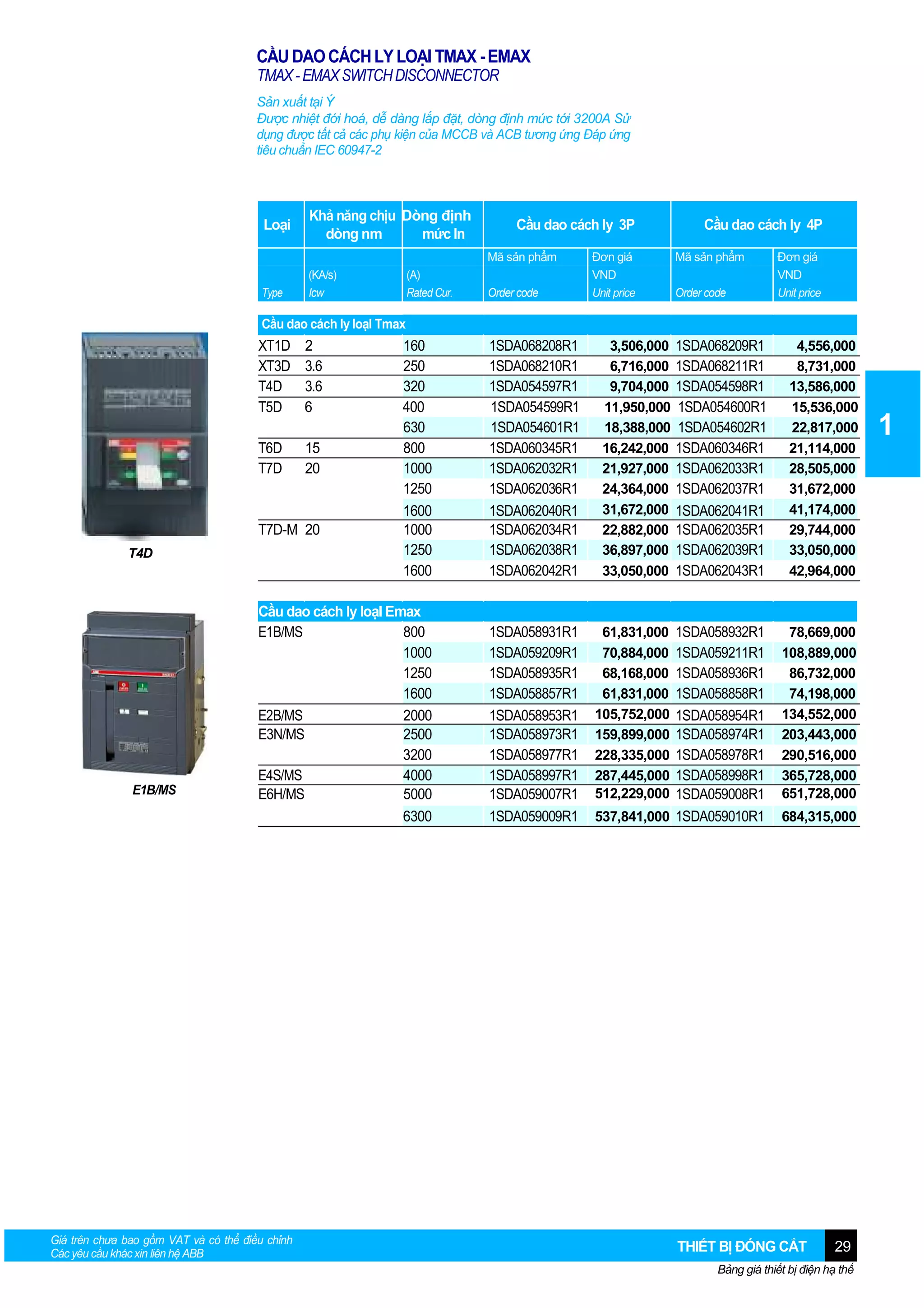 CẦU DAO CÁCH LY LOẠI TMAX - EMAX
TMAX - EMAX SWITCH DISCONNECTOR
Sản xuất tại Ý
Được nhiệt đới hoá, dễ dàng lắp đặt, dòng định mức tới 3200A Sử
dụng được tất cả các phụ kiện của MCCB và ACB tương ứng Đáp ứng
tiêu chuẩn IEC 60947-2

Loại

Khả năng chịu Dòng định
dòng nm
mức In

Cầu dao cách ly 3P
Mã sản phẩm

Type

(KA/s)
Icw

(A)
Rated Cur.

Order code

Đơn giá
VND
Unit price

Cầu dao cách ly 4P
Mã sản phẩm
Order code

Đơn giá
VND
Unit price

Cầu dao cách ly loạI Tmax

XT1D
XT3D
T4D
T5D

2
3.6
3.6
6

160
250
320
400
630
800
1000
1250
1600
1000
1250
1600

1SDA068208R1
1SDA068210R1
1SDA054597R1
1SDA054599R1
1SDA054601R1
1SDA060345R1
1SDA062032R1
1SDA062036R1
1SDA062040R1
1SDA062034R1
1SDA062038R1
1SDA062042R1

3,506,000
6,716,000
9,704,000
11,950,000
18,388,000
16,242,000
21,927,000
24,364,000
31,672,000
22,882,000
36,897,000
33,050,000

T6D
T7D

15
20

Cầu dao cách ly loạI Emax
E1B/MS
800
1000
1250
1600
E2B/MS
2000
E3N/MS
2500
3200
E4S/MS
4000
E6H/MS
5000
6300

1SDA058931R1
1SDA059209R1
1SDA058935R1
1SDA058857R1
1SDA058953R1
1SDA058973R1
1SDA058977R1
1SDA058997R1
1SDA059007R1
1SDA059009R1

61,831,000
70,884,000
68,168,000
61,831,000
105,752,000
159,899,000
228,335,000
287,445,000
512,229,000

T7D-M 20
T4D

E1B/MS

Giá trên chưa bao gồm VAT và có thể điều chỉnh
Các yêu cầu khác xin liên hệ ABB

1SDA068209R1
1SDA068211R1
1SDA054598R1
1SDA054600R1
1SDA054602R1
1SDA060346R1
1SDA062033R1
1SDA062037R1
1SDA062041R1
1SDA062035R1
1SDA062039R1
1SDA062043R1

4,556,000
8,731,000
13,586,000
15,536,000
22,817,000
21,114,000
28,505,000
31,672,000
41,174,000
29,744,000
33,050,000
42,964,000

1SDA058932R1
1SDA059211R1
1SDA058936R1
1SDA058858R1
1SDA058954R1
1SDA058974R1
1SDA058978R1
1SDA058998R1
1SDA059008R1
537,841,000 1SDA059010R1

78,669,000
108,889,000
86,732,000
74,198,000
134,552,000
203,443,000
290,516,000
365,728,000
651,728,000
684,315,000

THIẾT BỊ ĐÓNG CẮT

29

Bảng giá thiết bị điện hạ thế

1

 