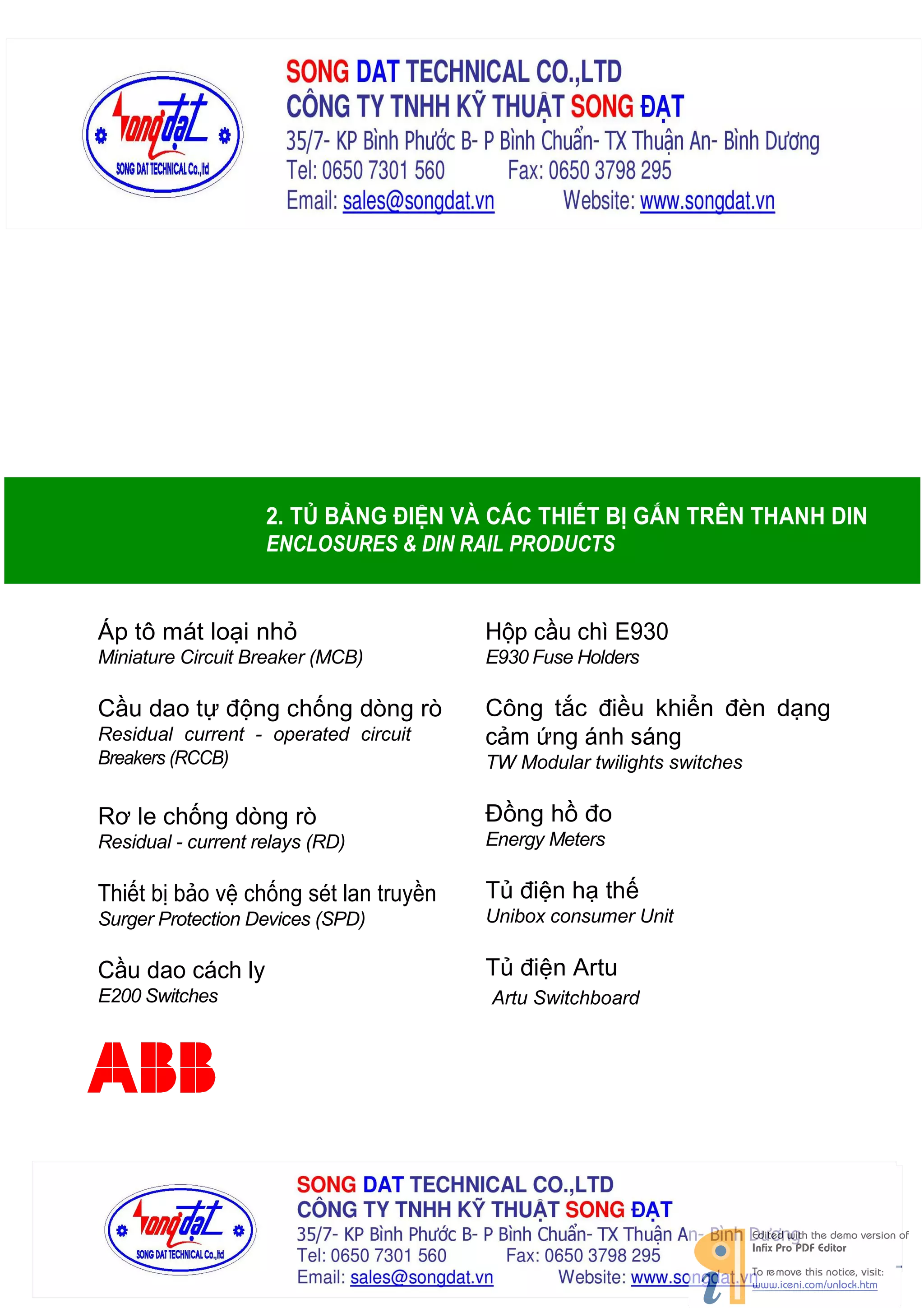 2. TỦ BẢNG ĐIỆN VÀ CÁC THIẾT BỊ GẮN TRÊN THANH DIN
ENCLOSURES & DIN RAIL PRODUCTS

Áp tô mát loại nhỏ

Hộp cầu chì E930

Miniature Circuit Breaker (MCB)

E930 Fuse Holders

Cầu dao tự động chống dòng rò

Công tắc điều khiển đèn dạng
cảm ứng ánh sáng

Residual current - operated circuit
Breakers (RCCB)

TW Modular twilights switches

Rơ le chống dòng rò

Đồng hồ đo

Residual - current relays (RD)

Energy Meters

Thiết bị bảo vệ chống sét lan truyền

Tủ điện hạ thế

Surger Protection Devices (SPD)

Unibox consumer Unit

Cầu dao cách ly

Tủ điện Artu

E200 Switches

Artu Switchboard

 