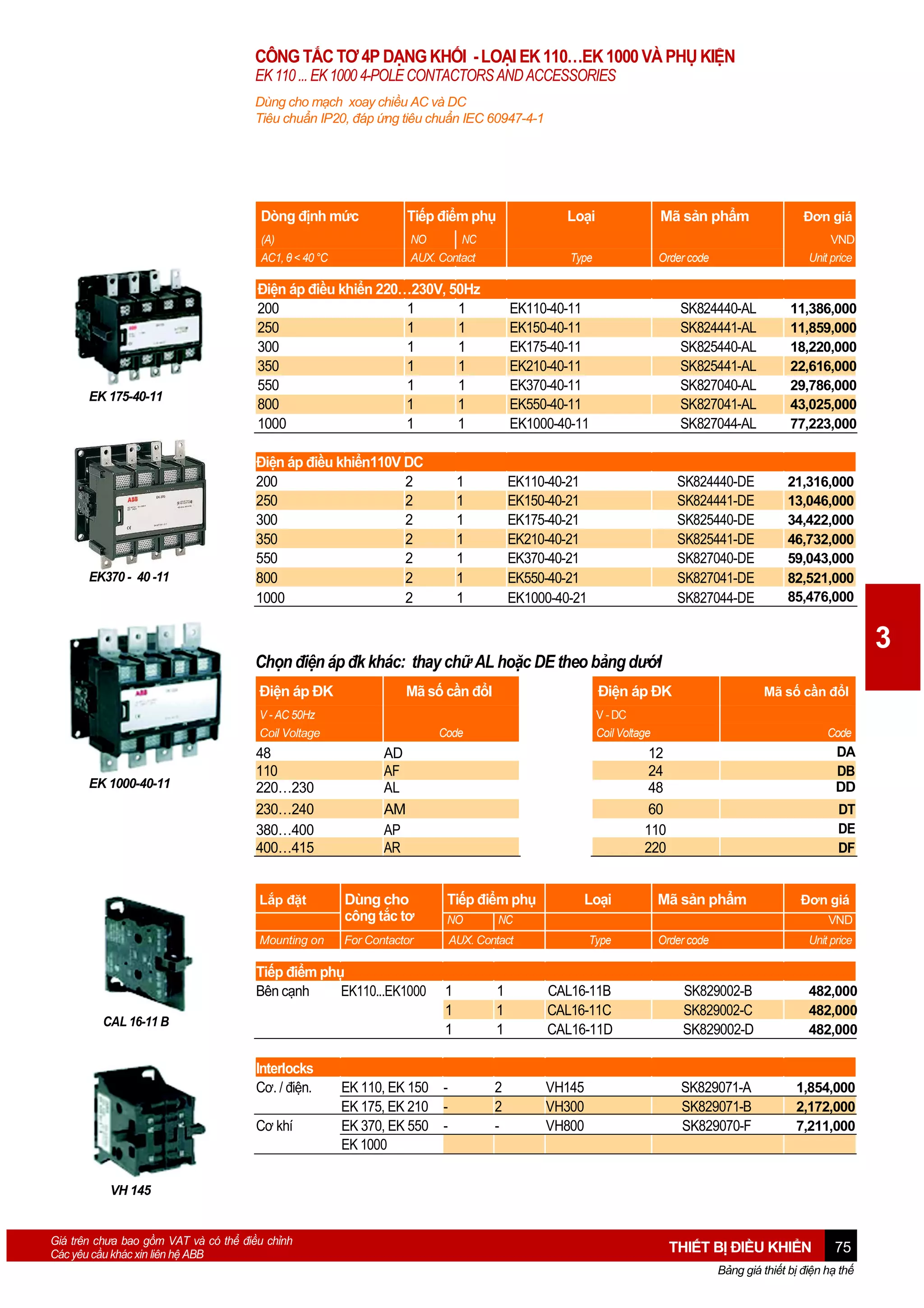 CÔNG TẮC TƠ 4P DẠNG KHỐI - LOẠI EK 110…EK 1000 VÀ PHỤ KIỆN
EK 110 ... EK 1000 4-POLE CONTACTORS AND ACCESSORIES
Dùng cho mạch xoay chiều AC và DC
Tiêu chuẩn IP20, đáp ứng tiêu chuẩn IEC 60947-4-1

Dòng định mức

EK370 - 40 -11

Loại

Mã sản phẩm

(A)
AC1, θ < 40 °C

EK 175-40-11

Tiếp điểm phụ
NO
NC
AUX. Contact

Type

Order code

Đơn giá
VND
Unit price

Điện áp điều khiển 220…230V, 50Hz
200
1
1
250
1
1
300
1
1
350
1
1
550
1
1
800
1
1
1000
1
1

EK110-40-11
EK150-40-11
EK175-40-11
EK210-40-11
EK370-40-11
EK550-40-11
EK1000-40-11

SK824440-AL
SK824441-AL
SK825440-AL
SK825441-AL
SK827040-AL
SK827041-AL
SK827044-AL

11,386,000
11,859,000
18,220,000
22,616,000
29,786,000
43,025,000
77,223,000

Điện áp điều khiển110V DC
200
2
250
2
300
2
350
2
550
2
800
2
1000
2

EK110-40-21
EK150-40-21
EK175-40-21
EK210-40-21
EK370-40-21
EK550-40-21
EK1000-40-21

SK824440-DE
SK824441-DE
SK825440-DE
SK825441-DE
SK827040-DE
SK827041-DE
SK827044-DE

21,316,000
13,046,000
34,422,000
46,732,000
59,043,000
82,521,000
85,476,000

1
1
1
1
1
1
1

3

Chọn điện áp đk khác: thay chữ AL hoặc DE theo bảng dướI
Điện áp ĐK

Mã số cần đổI

V - AC 50Hz
Coil Voltage

EK 1000-40-11

48
110
220…230
230…240
380…400
400…415
Lắp đặt
Mounting on

Code

AD
AF
AL
AM
AP
AR

Interlocks
Cơ. / điện.
Cơ khí

Mã số cần đổI
Code

DA
DB
DD

12
24
48
60
110
220

Dùng cho
công tắc tơ

Tiếp điểm phụ

For Contactor

AUX. Contact

Tiếp điểm phụ
Bên cạnh
EK110...EK1000
CAL 16-11 B

Điện áp ĐK
V - DC
Coil Voltage

NO

1
1
1

EK 110, EK 150 EK 175, EK 210 EK 370, EK 550 EK 1000

Loại

DT
DE
DF

Mã sản phẩm

Đơn giá

NC

VND
Type

Order code

Unit price

1
1
1

CAL16-11B
CAL16-11C
CAL16-11D

SK829002-B
SK829002-C
SK829002-D

482,000
482,000
482,000

2
2
-

VH145
VH300
VH800

SK829071-A
SK829071-B
SK829070-F

1,854,000
2,172,000
7,211,000

VH 145

Giá trên chưa bao gồm VAT và có thể điều chỉnh
Các yêu cầu khác xin liên hệ ABB

THIẾT BỊ ĐIỀU KHIỂN

75

Bảng giá thiết bị điện hạ thế

 