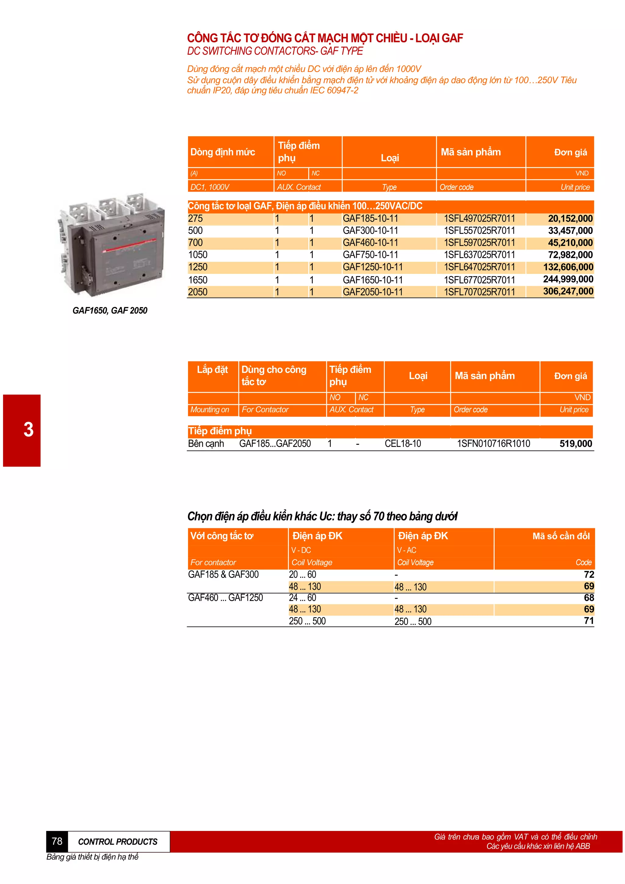CÔNG TẮC TƠ ĐÓNG CẮT MẠCH MỘT CHIỀU - LOẠI GAF
DC SWITCHING CONTACTORS- GAF TYPE
Dùng đóng cắt mạch một chiều DC với điện áp lên đến 1000V
Sử dụng cuộn dây điều khiển bằng mạch điện tử với khoảng điện áp dao động lớn từ 100…250V Tiêu
chuẩn IP20, đáp ứng tiêu chuẩn IEC 60947-2

Dòng định mức

Tiếp điểm
phụ

(A)

NO

DC1, 1000V

AUX. Contact

Mã sản phẩm

Loại

NC

Đơn giá
VND

Type

Order code

Công tắc tơ loạI GAF, Điện áp điều khiển 100…250VAC/DC
275
1
1
GAF185-10-11
500
1
1
GAF300-10-11
700
1
1
GAF460-10-11
1050
1
1
GAF750-10-11
1250
1
1
GAF1250-10-11
1650
1
1
GAF1650-10-11
2050
1
1
GAF2050-10-11

1SFL497025R7011
1SFL557025R7011
1SFL597025R7011
1SFL637025R7011
1SFL647025R7011
1SFL677025R7011
1SFL707025R7011

Unit price

20,152,000
33,457,000
45,210,000
72,982,000
132,606,000
244,999,000
306,247,000

GAF1650, GAF 2050

Lắp đặt

Mounting on

3

Dùng cho công
tắc tơ

Tiếp điểm
phụ

For Contactor

NO
NC
AUX. Contact

Tiếp điểm phụ
Bên cạnh GAF185...GAF2050

1

-

Loại

Mã sản phẩm

Type

Order code

CEL18-10

1SFN010716R1010

Đơn giá
VND
Unit price

519,000

Chọn điện áp điều kiển khác Uc: thay số 70 theo bảng dướI
VớI công tắc tơ

Điện áp ĐK

Điện áp ĐK

For contactor

V - DC
Coil Voltage

V - AC
Coil Voltage

20 ... 60
48 ... 130
24 ... 60
48 ... 130
250 ... 500

48 ... 130
48 ... 130
250 ... 500

GAF185 & GAF300
GAF460 ... GAF1250

78

CONTROL PRODUCTS

Bảng giá thiết bị điện hạ thế

Mã số cần đổI
Code

72
69
68
69
71

Giá trên chưa bao gồm VAT và có thể điều chỉnh
Các yêu cầu khác xin liên hệ ABB

 