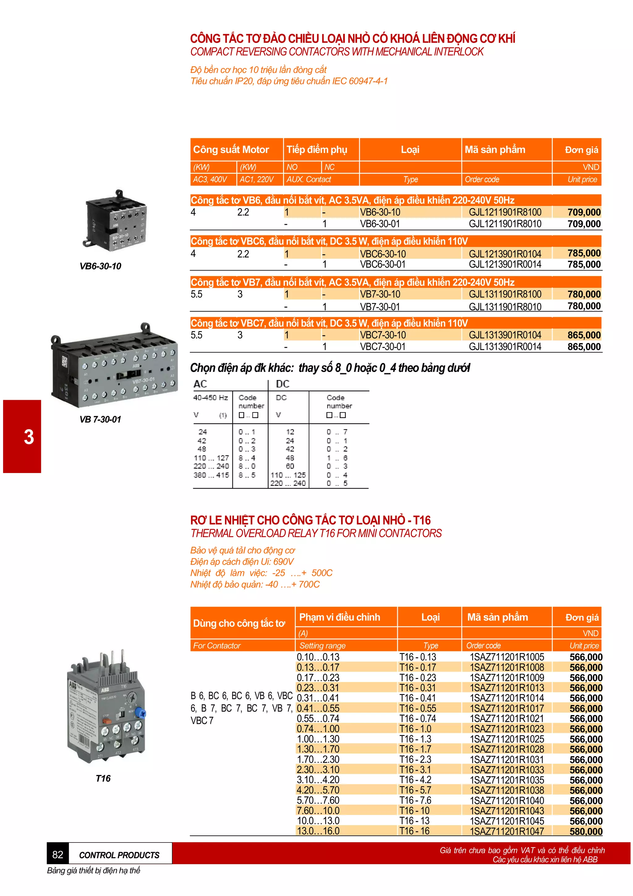 CÔNG TẮC TƠ ĐẢO CHIỀU LOẠI NHỎ CÓ KHOÁ LIÊN ĐỘNG CƠ KHÍ
COMPACT REVERSING CONTACTORS WITH MECHANICAL INTERLOCK
Độ bền cơ học 10 triệu lần đòng cắt
Tiêu chuẩn IP20, đáp ứng tiêu chuẩn IEC 60947-4-1

Công suất Motor

Tiếp điểm phụ

Loại

Mã sản phẩm

Đơn giá

(KW)
AC3, 400V

NO
NC
AUX. Contact

Type

Order code

VND
Unit price

(KW)
AC1, 220V

Công tắc tơ VB6, đằu nối bắt vít, AC 3.5VA, điện áp điều khiển 220-240V 50Hz
4
2.2
1
VB6-30-10
GJL1211901R8100
1
VB6-30-01
GJL1211901R8010
Công tắc tơ VBC6, đằu nối bắt vít, DC 3.5 W, điện áp điều khiển 110V
4
2.2
1
VBC6-30-10
GJL1213901R0104
1
VBC6-30-01
GJL1213901R0014

785,000
785,000

Công tắc tơ VB7, đằu nối bắt vít, AC 3.5VA, điện áp điều khiển 220-240V 50Hz
5.5
3
1
VB7-30-10
GJL1311901R8100
1
VB7-30-01
GJL1311901R8010

780,000
780,000

Công tắc tơ VBC7, đằu nối bắt vít, DC 3.5 W, điện áp điều khiển 110V
5.5
3
1
VBC7-30-10
GJL1313901R0104
1
VBC7-30-01
GJL1313901R0014

VB6-30-10

709,000
709,000

865,000
865,000

Chọn điện áp đk khác: thay số 8_0 hoặc 0_4 theo bảng dướI

VB 7-30-01

3

RƠ LE NHIỆT CHO CÔNG TẮC TƠ LOẠI NHỎ - T16
THERMAL OVERLOAD RELAY T16 FOR MINI CONTACTORS
Bảo vệ quá tảI cho động cơ
Điện áp cách điện Ui: 690V
Nhiệt độ làm việc: -25 ….+ 500C
Nhiệt độ bảo quản: -40 ….+ 700C

Dùng cho công tắc tơ
For Contactor

T16

82

CONTROL PRODUCTS

Bảng giá thiết bị điện hạ thế

Phạm vi điều chỉnh

Loại

Mã sản phẩm

(A)
Setting range

Type

Order code

0.10…0.13
0.13…0.17
0.17…0.23
0.23…0.31
B 6, BC 6, BC 6, VB 6, VBC 0.31…0.41
6, B 7, BC 7, BC 7, VB 7, 0.41…0.55
0.55…0.74
VBC 7
0.74…1.00
1.00…1.30
1.30…1.70
1.70…2.30
2.30…3.10
3.10…4.20
4.20…5.70
5.70…7.60
7.60…10.0
10.0…13.0
13.0…16.0

T16 - 0.13
T16 - 0.17
T16 - 0.23
T16 - 0.31
T16 - 0.41
T16 - 0.55
T16 - 0.74
T16 - 1.0
T16 - 1.3
T16 - 1.7
T16 - 2.3
T16 - 3.1
T16 - 4.2
T16 - 5.7
T16 - 7.6
T16 - 10
T16 - 13
T16 - 16

1SAZ711201R1005
1SAZ711201R1008
1SAZ711201R1009
1SAZ711201R1013
1SAZ711201R1014
1SAZ711201R1017
1SAZ711201R1021
1SAZ711201R1023
1SAZ711201R1025
1SAZ711201R1028
1SAZ711201R1031
1SAZ711201R1033
1SAZ711201R1035
1SAZ711201R1038
1SAZ711201R1040
1SAZ711201R1043
1SAZ711201R1045
1SAZ711201R1047

Đơn giá
VND
Unit price

566,000
566,000
566,000
566,000
566,000
566,000
566,000
566,000
566,000
566,000
566,000
566,000
566,000
566,000
566,000
566,000
566,000
580,000

Giá trên chưa bao gồm VAT và có thể điều chỉnh
Các yêu cầu khác xin liên hệ ABB

 