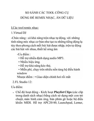 SO SÁNH CÁC TOOL CÔNG CỤ
DÙNG ĐỂ REMIX NHẠC, ẨN DỮ LIỆU
I,Các tool remix nhạc:
1.Virtual DJ
-Chức năng : có khả năng trộn nhạc tự động, với những
tính năng mix nhạc cơ bản như tạo ra những tiếng động lạ
tùy theo phong cách mỗi bài hát được nhập, trộn tự động
các bài hát với nhau, thiết kế sóng âm
-Ưu điểm :
• Hỗ trợ nhiều định dạng audio MP3.
• Nhiều hiệu ứng.
• Hỗ trợ khả năng kéo thả.
• Miễn phí, chạy trên nhiều nền tảng hệ điều hành
window
Nhược điểm : • Giao diện chính hơi rối mắt
2.FL Studio 12:
Ưu điểm:
 Chế độ hoạt động - Kích hoạt Playlist Clips (các clip
trong danh sách nhạc) bằng cách sử dụng một con trỏ
chuột, màn hình cảm ứng, bàn phím gõ hoặc bộ điều
khiển MIDI. Hỗ trợ APC20/40, Launchpad, Lemur,
 