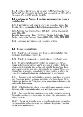 3.1- 1 (um) par de ingressos para o show “A Melhor Segunda-Feira
do Mundo”, com Harmonia do Samba que acontecerá dia 03/01/2010
no parque Wet´n Wild, a partir das 21h.

3.2- A entrega do Premio. O traslado compreende os locais e
modalidades:

3.2.1 O ganhador deverá pegar o prêmio de segunda a sexta, das
8hrs às 18hrs, na redação do Bahia Notícias, portado de RG e CPF.

Bahia Nptícias. Rua Ewerton Visco, 324, Edf.: Holding Empresarial,
salas 805 a 807
Caminho das Árvores - Cep: 41820-022. Ao lado do Salvador Trade
Center, na Avenida Tancredo Neves. (071) 3341-4484 / 3341-4485

3.2.2 – Apenas o ganhador poderá resgatar o prêmio.



3.3 – Considerações finais.

3.3.1 - O prêmio será entregue sem ônus aos contemplados, nas
condições detalhadas no item 3.2.

3.3.2 - O prêmio não poderá ser substituído por moeda corrente.

3.3.3 - Os contemplados comprometem-se a ceder seus nomes,
imagens, bem como "som de voz" à empresa promotora, de forma
integralmente gratuita, com vistas à divulgação do resultado deste
evento promocional, bem como com relação a quaisquer filmagens,
fotografias e gravações, as quais tenham por objetivo o reforço da
respectiva mídia publicitária da citada campanha promocional.

3.3.4 - Excluem-se de participação no presente evento os prepostos
com função de gestão, sócios ou acionistas e funcionários do Bahia
Notícias ou da Caco de Telha, bem como as pessoas participantes da
elaboração do concurso.

13.3.5 - O Bahia Notícias não se responsabiliza por qualquer palavra
de baixo calão ou agressão sobre os envolvidos na promoção.

3.3.6 - Eventuais dúvidas e casos omissos serão resolvidos por uma
Comissão especialmente constituída para isso, e às suas soluções não
caberá recurso.

13.3.7 - Com a participação nesta promoção, estarão os envolvidos
concordando incondicionalmente com todas as disposições contidas
no presente regulamento.
 