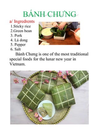 BÁNH CHƯNG
a/ Ingredrents
1.Sticky rice
2.Green bean
3. Pork
4. Lá dong
5. Pepper
6. Salt
Bánh Chưng is one of the most traditional
special foods for the lunar new year in
Vietnam.
 