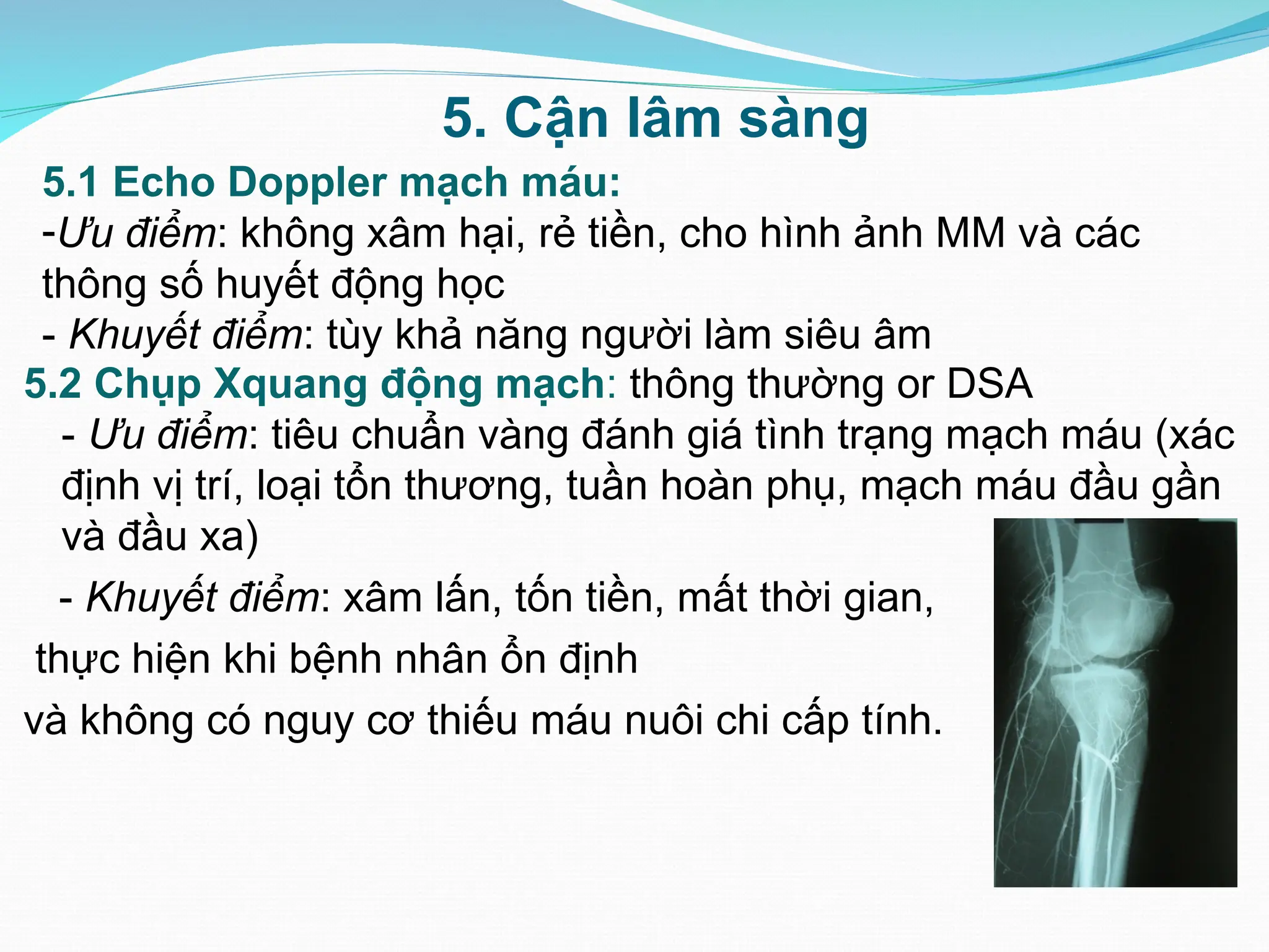 5. Cận lâm sàng
5.1 Echo Doppler mạch máu:
-Ưu điểm: không xâm hại, rẻ tiền, cho hình ảnh MM và các
thông số huyết động học
- Khuyết điểm: tùy khả năng người làm siêu âm
5.2 Chụp Xquang động mạch: thông thường or DSA
- Ưu điểm: tiêu chuẩn vàng đánh giá tình trạng mạch máu (xác
định vị trí, loại tổn thương, tuần hoàn phụ, mạch máu đầu gần
và đầu xa)
- Khuyết điểm: xâm lấn, tốn tiền, mất thời gian,
thực hiện khi bệnh nhân ổn định
và không có nguy cơ thiếu máu nuôi chi cấp tính.
 