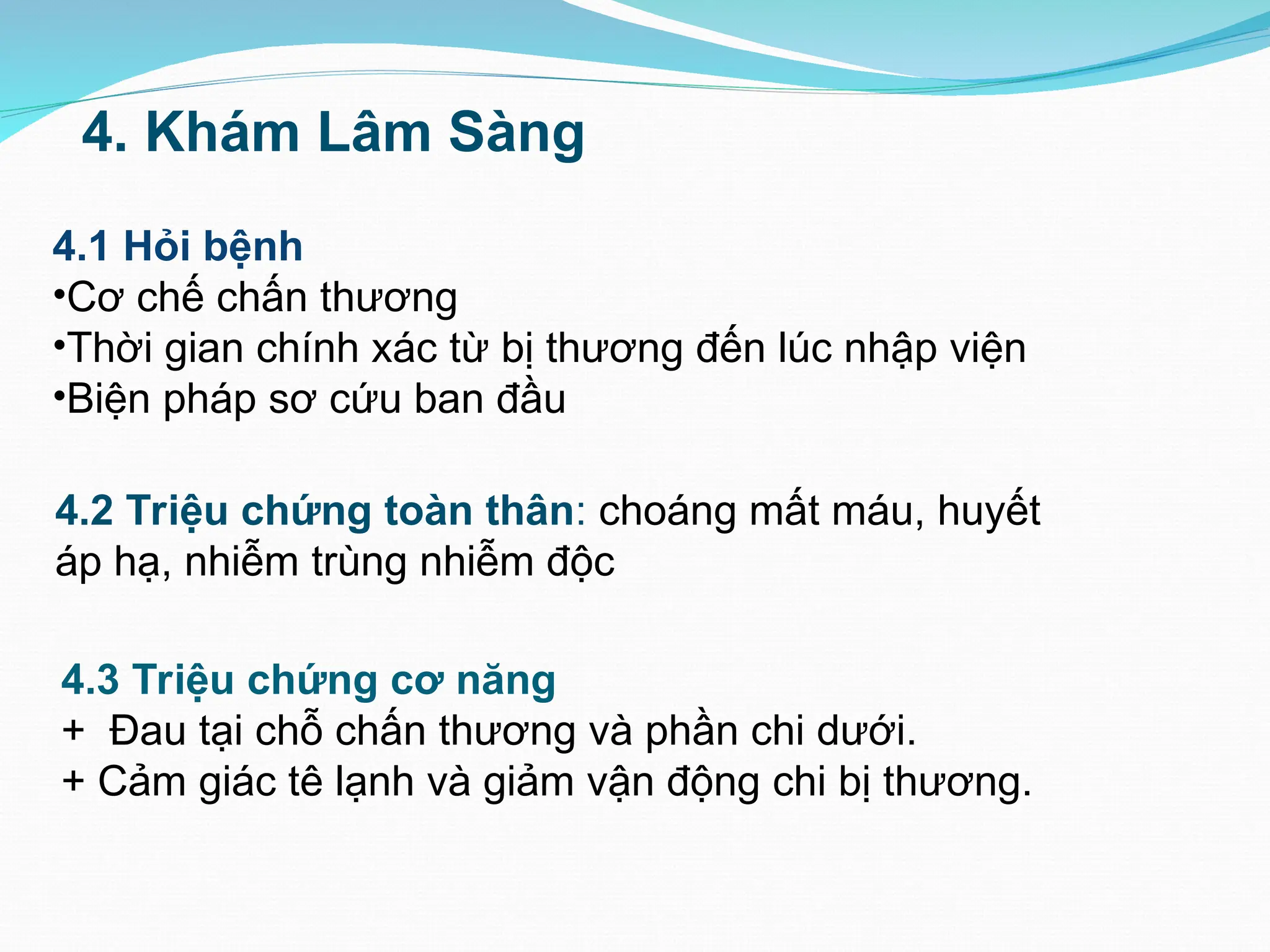 4.2 Triệu chứng toàn thân: choáng mất máu, huyết
áp hạ, nhiễm trùng nhiễm độc
4. Khám Lâm Sàng
4.1 Hỏi bệnh
•Cơ chế chấn thương
•Thời gian chính xác từ bị thương đến lúc nhập viện
•Biện pháp sơ cứu ban đầu
4.3 Triệu chứng cơ năng
+ Đau tại chỗ chấn thương và phần chi dưới.
+ Cảm giác tê lạnh và giảm vận động chi bị thương.
 