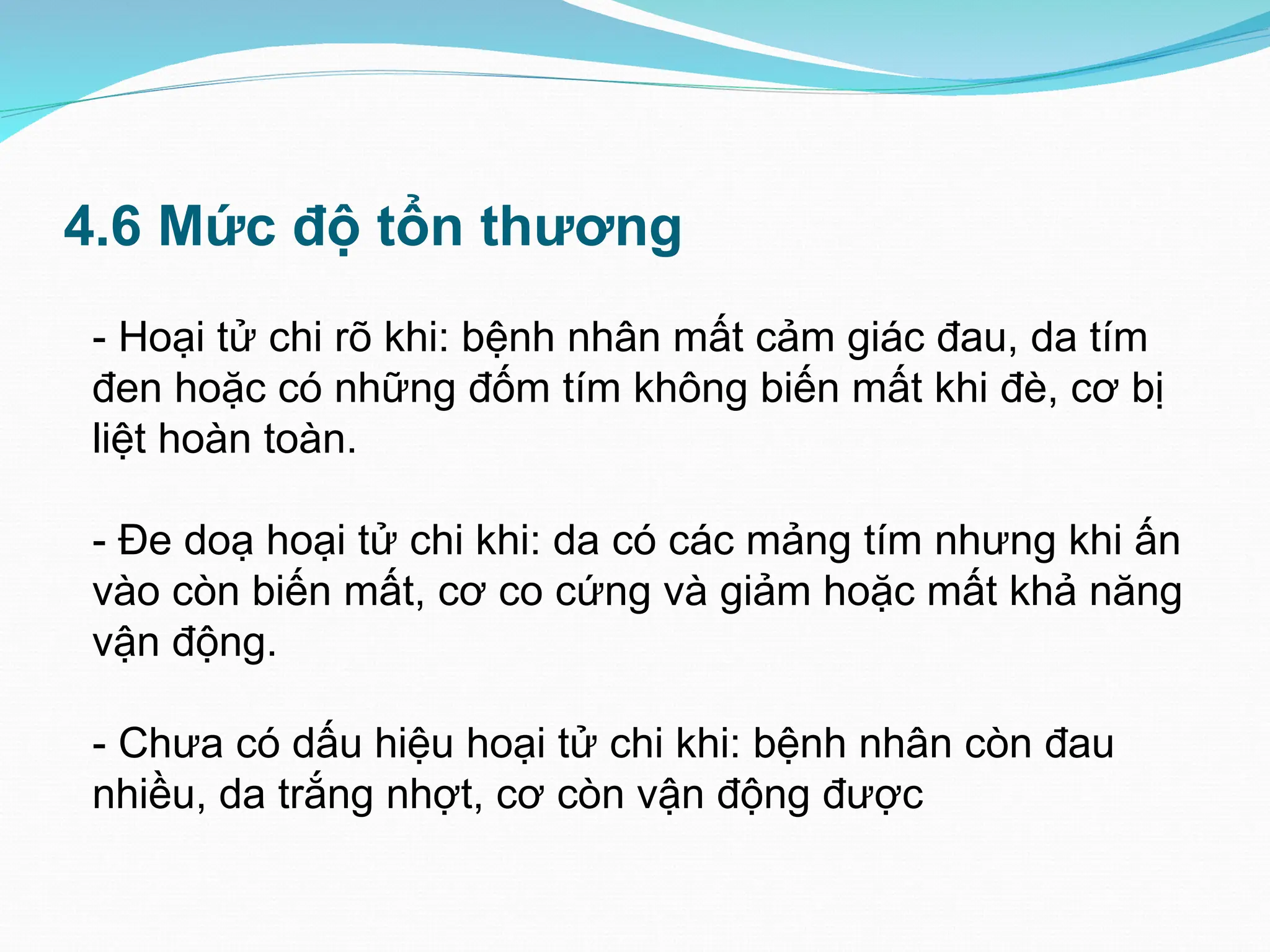 4.6 Mức độ tổn thương
- Hoại tử chi rõ khi: bệnh nhân mất cảm giác đau, da tím
đen hoặc có những đốm tím không biến mất khi đè, cơ bị
liệt hoàn toàn.
- Đe doạ hoại tử chi khi: da có các mảng tím nhưng khi ấn
vào còn biến mất, cơ co cứng và giảm hoặc mất khả năng
vận động.
- Chưa có dấu hiệu hoại tử chi khi: bệnh nhân còn đau
nhiều, da trắng nhợt, cơ còn vận động được
 