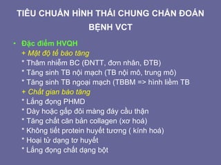 TIÊU CHUẨN HÌNH THÁI CHUNG CHẨN ĐOÁN
BỆNH VCT
• Đặc điểm HVQH
+ Mật độ tế bào tăng
* Thâm nhiễm BC (ĐNTT, đơn nhân, ĐTB)
* Tăng sinh TB nội mạch (TB nội mô, trung mô)
* Tăng sinh TB ngoại mạch (TBBM => hình liềm TB
+ Chất gian bào tăng
* Lắng đọng PHMD
* Dày hoặc gấp đôi màng đáy cầu thận
* Tăng chất căn bản collagen (xơ hoá)
* Không tiết protein huyết tương ( kính hoá)
* Hoại tử dạng tơ huyết
* Lắng đọng chất dạng bột
 