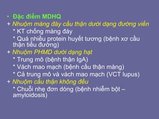 • Đặc điểm MDHQ
+ Nhuộm màng đáy cầu thận dưới dạng đường viền
* KT chống màng đáy
* Quá nhiều protein huyết tương (bệnh xơ cầu
thận tiểu đường)
+ Nhuộm PHMD dưới dạng hạt
* Trung mô (bệnh thận IgA)
* Vách mao mạch (bệnh cầu thận màng)
* Cả trung mô và vách mao mạch (VCT lupus)
+ Nhuộm cầu thận không đều
* Chuỗi nhẹ đơn dòng (bệnh nhiễm bột –
amyloidosis)
 