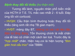 Bệnh thay đổi tối thiểu (hư thận mỡ)
Tương đối lành, nguyên nhân phổ biến nhất
của HCTH ở T.E. T/L mắc cao nhất 2 - 6 tuổi. Đáp
ứng tốt với corticoid.
- HVQH: Cầu thận bình thường hoặc thay đổi tối
thiểu (tăng sinh rất nhẹ TB gian mạch).
- HVĐT: màng đáy BT, không có các vật liệu đặc
điện tử lắng đọng. Tổn thương chính là mất chân
của tế bào có chân một cách lan toả. Trước đây là
"hợp nhất" chân. Hiện nay,coi là hiện tượng "đơn
giản hoá cấu trúc" của TBBM.
 