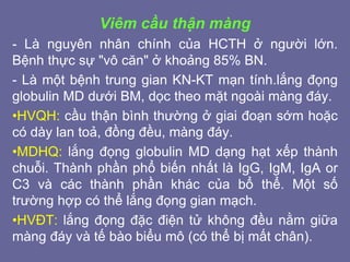 Viêm cầu thận màng
- Là nguyên nhân chính của HCTH ở người lớn.
Bệnh thực sự "vô căn" ở khoảng 85% BN.
- Là một bệnh trung gian KN-KT mạn tính.lắng đọng
globulin MD dưới BM, dọc theo mặt ngoài màng đáy.
•HVQH: cầu thận bình thường ở giai đoạn sớm hoặc
có dày lan toả, đồng đều, màng đáy.
•MDHQ: lắng đọng globulin MD dạng hạt xếp thành
chuỗi. Thành phần phổ biến nhất là IgG, IgM, IgA or
C3 và các thành phần khác của bổ thể. Một số
trường hợp có thể lắng đọng gian mạch.
•HVĐT: lắng đọng đặc điện tử không đều nằm giữa
màng đáy và tế bào biểu mô (có thể bị mất chân).
 