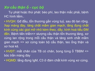 Xơ cầu thận ổ - cục bộ
Tự phát hoặc thứ phát: béo phì, teo thận mắc phải, bệnh
HC hình liềm..
• HVQH: Gđ đầu, tổn thương gần vùng tuỷ, sau đó lan rộng.
Xẹp màng đáy, tăng chất mầm gian mạch, lắng đọng chất
kính cùng các giọt mỡ nhỏ kèm theo, dầy, kính hoá tiểu ĐM
đến. Bệnh tiến triển=> slượng cầu thận tổn thương tăng, xơ
cứng lan rộng trong mỗi cầu thận và tăng sinh chất mầm
gian mạch => xơ cứng toàn bộ cầu thận, teo ống thận và
xơ hoá kẽ.
• HVĐT: mất chân của TB có chân, bong từng ổ TBBM =>
bóc trần màng đáy
• HQMD: lắng đọng IgM, C3 ở đám chất kính vùng xơ cứng.
 