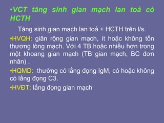 •VCT tăng sinh gian mạch lan toả có
HCTH
Tăng sinh gian mạch lan toả + HCTH trên l/s.
•HVQH: giãn rộng gian mạch, ít hoặc không tổn
thương lòng mạch. Với 4 TB hoặc nhiều hơn trong
một khoang gian mạch (TB gian mạch, BC đơn
nhân) .
•HQMD: thường có lắng đọng IgM, có hoặc không
có lắng đọng C3.
•HVĐT: lắng đọng gian mạch
 