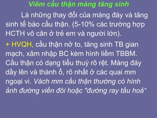 Viêm cầu thận màng tăng sinh
Là những thay đổi của màng đáy và tăng
sinh tế bào cầu thận. (5-10% các trường hợp
HCTH vô căn ở trẻ em và người lớn).
+ HVQH, cầu thận nở to, tăng sinh TB gian
mạch, xâm nhập BC kèm hình liềm TBBM.
Cầu thận có dạng tiểu thuỳ rõ rệt. Màng đáy
dầy lên và thành ổ, rõ nhất ở các quai mm
ngoại vi. Vách mm cầu thận thường có hình
ảnh đường viền đôi hoặc "đường ray tầu hoả“
 