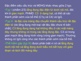 Đặc điểm siêu cấu trúc và MDHQ khác nhau giữa 2 typ:
•Typ I (chiếm 2/3) lắng đọng đặc điện tử dưới nội mô, đôi
khi ở gian mạch. PHMD: C3 ở dạng hạt, có thể cả các
thành phần sớm của bổ thể (C1q và C4) và IgG.
•Typ II: lá đặc của màng đáy chuyển thành cấu trúc rất đặc
điện tử (do lắng đọng một loại vật liệu đặc chưa rõ bản
chất); C3 lắng đọng dạng hạt không đều ở các mặt màng
đáy nhưng không có trong các lắng đọng đặc. C3 có trong
gian mạch lắng đọng hình vòng (vòng gian mạch). Thường
không có IgG cũng như các thành phần sớm của bổ thể.
•Thể hiếm gặp (typ III) được phân biệt vì có cả lắng đọng
dưới nội mô và lắng đọng dưới biểu mô kết hợp với gián
đoạn và tách đôi màng đáy.
 