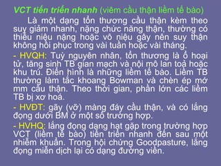 VCT tiến triển nhanh (viêm cầu thận liềm tế bào)
Là một dạng tổn thương cầu thận kèm theo
suy giảm nhanh, nặng chức năng thận, thường có
thiểu niệu nặng hoặc vô niệu gây nên suy thận
không hồi phục trong vài tuần hoặc vài tháng.
- HVQH: Tuỳ nguyên nhân, tổn thương là ổ hoại
tử, tăng sinh TB gian mạch và nội mô lan toả hoặc
khu trú. Điển hình là những liềm tế bào. Liềm TB
thường làm tắc khoang Bowman và chèn ép mớ
mm cầu thận. Theo thời gian, phần lớn các liềm
TB bị xơ hoá.
- HVĐT: gãy (vỡ) màng đáy cầu thận, và có lắng
đọng dưới BM ở một số trường hợp.
- HVHQ: lắng đọng dạng hạt gặp trong trường hợp
VCT (liềm tế bào) tiến triển nhanh đến sau một
nhiễm khuẩn. Trong hội chứng Goodpasture, lắng
đọng miễn dịch lại có dạng đường viền.
 