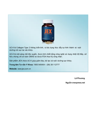 Lê Phương
Nguồn vnexpress.net
UC-II là Collagen Type 2 không biến tính, có tác dụng thúc đẩy sự hình thành và nuôi
dưỡng mô sụn tại các khớp.
UC-II là một sáng chế độc quyền, được tinh chiết bằng công nghệ sử dụng nhiệt độ thấp, sở
hữu chứng chỉ an toàn GRAS và được FDA Hoa Kỳ công nhận.
Sản phẩm JEX chứa UC-II giúp giảm đau, tái tạo và nuôi dưỡng sụn khớp.
Trung tâm Tư vấn Y Khoa: 1900 545404 – (08) 38 112777
Website: www.jex.com.vn
 
