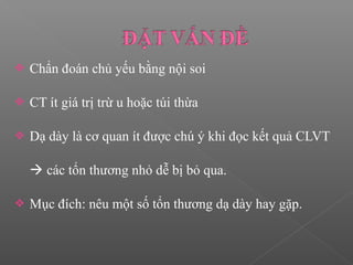 Chẩn đoán chủ yếu bằng nội soi
 CT ít giá trị trừ u hoặc túi thừa
 Dạ dày là cơ quan ít được chú ý khi đọc kết quả CLVT
 các tổn thương nhỏ dễ bị bỏ qua.
 Mục đích: nêu một số tổn thương dạ dày hay gặp.
 