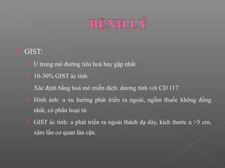  GIST:
 U trung mô đường tiêu hoá hay gặp nhất
 10-30% GIST ác tính
 Xác định bằng hoá mô miễn dịch: dương tính với CD 117
 Hình ảnh: u xu hướng phát triển ra ngoài, ngấm thuốc không đồng
nhất, có phần hoại tử.
 GIST ác tính: u phát triển ra ngoài thành dạ dày, kích thước u >5 cm,
xâm lấn cơ quan lân cận.
 
