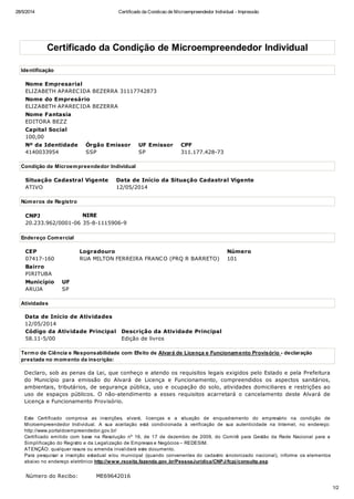 28/5/2014 Certificado da Condicao de Microempreendedor Individual - Impressão
1/2
Certificado da Condição de Microempreendedor Individual
Identificação
Nome Empresarial
ELIZABETH APARECIDA BEZERRA 31117742873
Nome do Empresário
ELIZABETH APARECIDA BEZERRA
Nome Fantasia
EDITORA BEZZ
Capital Social
100,00
Nº da Identidade
4140033954
Órgão Emissor
SSP
UF Emissor
SP
CPF
311.177.428-73
Condição de Microempreendedor Individual
Situação Cadastral Vigente
ATIVO
Data de Início da Situação Cadastral Vigente
12/05/2014
Números de Registro
CNPJ
20.233.962/0001-06
NIRE
35-8-1115906-9
Endereço Comercial
CEP
07417-160
Logradouro
RUA MILTON FERREIRA FRANCO (PRQ R BARRETO)
Número
101
Bairro
PIRITUBA
Município
ARUJA
UF
SP
Atividades
Data de Início de Atividades
12/05/2014
Código da Atividade Principal
58.11-5/00
Descrição da Atividade Principal
Edição de livros
Termo de Ciência e Responsabilidade com Efeito de Alvará de Licença e Funcionamento Provisório - declaração
prestada no momento da inscrição:
Declaro, sob as penas da Lei, que conheço e atendo os requisitos legais exigidos pelo Estado e pela Prefeitura
do Município para emissão do Alvará de Licença e Funcionamento, compreendidos os aspectos sanitários,
ambientais, tributários, de segurança pública, uso e ocupação do solo, atividades domiciliares e restrições ao
uso de espaços públicos. O não-atendimento a esses requisitos acarretará o cancelamento deste Alvará de
Licença e Funcionamento Provisório.
Este Certificado comprova as inscrições, alvará, licenças e a situação de enquadramento do empresário na condição de
Microempreendedor Individual. A sua aceitação está condicionada à verificação de sua autenticidade na Internet, no endereço:
http://www.portaldoempreendedor.gov.br/
Certificado emitido com base na Resolução nº 16, de 17 de dezembro de 2009, do Comitê para Gestão da Rede Nacional para a
Simplificação do Registro e da Legalização de Empresas e Negócios – REDESIM.
ATENÇÃO: qualquer rasura ou emenda invalidará este documento.
Para pesquisar a inscrição estadual e/ou municipal (quando convenentes do cadastro sincronizado nacional), informe os elementos
abaixo no endereço eletrônico http://www.receita.fazenda.gov.br/PessoaJuridica/CNPJ/fcpj/consulta.asp
Número do Recibo: ME69642016
 