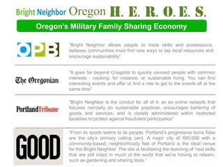 Oregon                                     Media Spotlight
Oregon’s Military Family Sharing Economy

        “Bright Neighbor allows people to trade skills and possessions,
        believes communities must find new ways to tap local resources and
        encourage sustainability”


        “It goes far beyond Craigslist to quickly connect people with common
        interests - cooking, for instance, or sustainable living. You can find
        interesting events and offer or find a ride to get to the events all at the
        same time”

        “Bright Neighbor is the conduit for all of it, as an online network that
        focuses narrowly on sustainable practices, encourages bartering of
        goods and services, and is closely administered within restricted
        localities to protect against fraudulent participation”

        “From its sports teams to its people, Portland’s progressive bona fides
        are the city’s primary calling card. A major city of 600,000 with a
        community-based, neighborhoody feel of Portland is the ideal venue
        for the Bright Neighbor. The site is facilitating the teaching of “real skills
        that are still intact in much of the world that we’re having to relearn,
        such as gardening and sharing tools.”
 