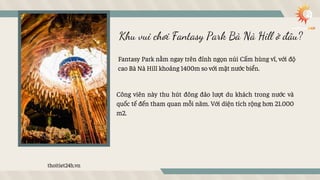 Khu vui chơi Fantasy Park Bà Nà Hill ở đâu?
Fantasy Park nằm ngay trên đỉnh ngọn núi Cấm hùng vĩ, với độ
cao Bà Nà Hill kh...