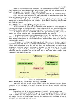 Bệnh lý Hệ Tim Mạch 108
- CHA thöù phaùt, chieám 10% caùc tröôøng hôïp CHA, coù nguyeân nhaân roõ reät nhö beänh lyù
thaän (suy thaän maõn, vieâm caàu thaän caáp, heïp ñoäng maïch thaän), thaét heïp ñoäng maïch chuû, u
tuyeán thöôïng thaän. CHA thöù phaùt coù theå xaûy ra ôû moïi löùa tuoåi.
Döïa theo dieãn tieán laâm saøng, CHA (nguyeân phaùt hoaëc thöù phaùt) ñöôïc phaân thaønh 2 loaïi:
- CHA laønh tính: huyeát aùp taêng töø töø trong nhieàu naêm maø khoâng coù trieäu chöùng laâm
saøng, beänh ñöôïc phaùt hieän tình côø khi ño huyeát aùp.
- CHA aùc tính: huyeát aùp taêng nhanh trong thôøi gian ngaén (huyeát aùp taâm tröông > 120
mmHg); gaây ra caùc trieäu chöùng thaàn kinh, tim maïch,...Beänh nhaân töû vong trong voøng 1-2 naêm
neáu khoâng ñöôïc ñieàu trò.
3. Cô cheá beänh sinh cuûa beänh CHA nguyeân phaùt: (hình 11)
Trò soá huyeát aùp ñöôïc quyeát ñònh bôûi 2 thoâng soá huyeát ñoäng hoïc laø cung löôïng tim vaø
khaùng löïc maïch ngoaïi vi; huyeát aùp taêng khi 2 thoâng soá naøy taêng cao. Tuy chöa hoaøn toaøn hieåu
roõ, caùc yeáu toá sau ñaây ñöôïc cho laø coù vai troø trong cô cheá beänh sinh cuûa CHA nguyeân phaùt:
- ÖÙ ñoïng natri: coù söï suy giaûm baøi tieát Natri taïi thaän, gaây öù natri trong cô theå, keát quaû laø
theå tích maùu vaø cung löôïng tim taêng. Cung löôïng tim taêng seõ laøm taêng huyeát aùp.
- Taêng löôïng catecholamin trong maùu vaø taêng tính nhaïy caûm cuûa caùc teá baøo cô trôn
thaønh maïch ñoái vôùi catecholamin; ñoàng thôøi coù söï roái loaïn vaän chuyeån natri vaø calci ngang qua
maøng teá baøo, laøm taêng noàng ñoä calci noäi baøo. Keát quaû laø cô trôn thaønh maïch co laïi, laøm taêng
khaùng löïc maïch ngoaïi vi.
- Taêng löôïng renin giaûi phoùng töø boä maùy caän caàu thaän, renin xuùc taùc phaûn öùng bieán
angiotensinogen (laø moät globulin huyeát töông) trong maùu thaønh angiotensin I, angiotensin I ñöôïc
chuyeån thaønh angiotensin II taïi phoåi nhôø taùc ñoäng cuûa enzym chuyeån angiotensin ACE
(Angiotensin converting enzyme). Angiotensin II taùc ñoäng tröïc tieáp leân teá baøo cô trôn thaønh
maïch, gaây co maïch maïnh; ñoàng thôøi laïi taùc ñoäng leân voû thöôïng thaän, kích thích söï cheá tieát
aldosteron, laøm taêng taùi haáp thuï natri vaø nöôùc ôû oáng thaän xa. Keát quaû laø khaùng löïc maïch ngoaïi
vi vaø theå tích tuaàn hoaøn ñeàu taêng leân.
Hình 11: Cô cheá beänh sinh CHA
4. Hình thaùi toån thöông cuûa caùc maïch maùu trong beänh CHA:
Trong CHA laønh tính, thöôøng gaëp toån thöông xô cöùng tieåu ñoäng maïch hyalin. Traùi laïi,
trong CHA aùc tính, thöôøng gaëp xô cöùng tieåu ñoäng maïch taêng saûn vaø vieâm tieåu ñoäng maïch hoaïi
töû.
5. Haäu quaû:
Haäu quaû cuûa CHA raát ña daïng nhöng ñaùng chuù yù nhaát laø ôû 4 loaïi moâ cô quan sau:
- Tim: taâm thaát traùi phì ñaïi ñeå thích nghi vôùi tình traïng taêng huyeát aùp (Hình 12A). Neáu
huyeát aùp tieáp tuïc taêng vöôït quaù khaû naêng thích nghi cuûa tim, taâm thaát traùi seõ bò phình giaõn ñöa
ñeán suy tim. CHA laøm toån thöông xô vöõa naëng hôn, laøm giaûm tuaàn hoaøn maïch vaønh tim, gaây ra
beänh thieáu maùu cô tim hoaëc nhoài maùu cô tim.
 