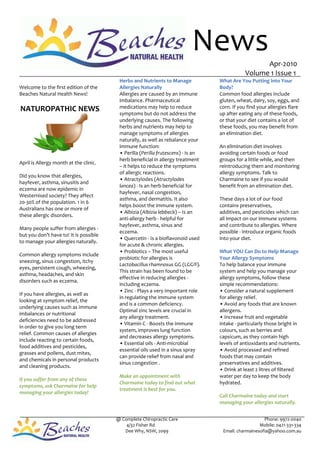 News                     Apr-2010
                                                                                              Volume 1 Issue 1
                                         Herbs and Nutrients to Manage            What Are You Putting Into Your
Welcome to the first edition of the      Allergies Naturally                      Body?
Beaches Natural Health News!             Allergies are caused by an immune        Common food allergies include
                                         imbalance. Pharmaceutical                gluten, wheat, dairy, soy, eggs, and
NATUROPATHIC NEWS                        medications may help to reduce           corn. If you find your allergies flare
                                         symptoms but do not address the          up after eating any of these foods,
                                         underlying causes. The following         or that your diet contains a lot of
                                         herbs and nutrients may help to          these foods, you may benefit from
                                         manage symptoms of allergies             an elimination diet.
                                         naturally, as well as rebalance your
                                         immune function:                         An elimination diet involves
                                         • Perilla (Perilla frutescens) - Is an   avoiding certain foods or food
                                         herb beneficial in allergy treatment     groups for a little while, and then
April is Allergy month at the clinic.
                                         – it helps to reduce the symptoms        reintroducing them and monitoring
                                         of allergic reactions.                   allergy symptoms. Talk to
Did you know that allergies,
                                         • Atractylodes (Atractylodes             Charmaine to see if you would
hayfever, asthma, sinusitis and
                                         lancea) - Is an herb beneficial for      benefit from an elimination diet.
eczema are now epidemic in
                                         hayfever, nasal congestion,
Westernised society? They affect
                                         asthma, and dermatitis. It also          These days a lot of our food
20-30% of the population. 1 in 6
                                         helps boost the immune system.           contains preservatives,
Australians has one or more of
                                         • Albizia (Albizia lebbeck) – Is an      additives, and pesticides which can
these allergic disorders.
                                         anti-allergy herb - helpful for          all impact on our immune systems
                                         hayfever, asthma, sinus and              and contribute to allergies. Where
Many people suffer from allergies -
                                         eczema.                                  possible - introduce organic foods
but you don’t have to! It is possible
                                         • Quercetin - Is a bioflavonoid used     into your diet.
to manage your allergies naturally.
                                         for acute & chronic allergies.
                                         • Probiotics – The most useful           What YOU Can Do to Help Manage
Common allergy symptoms include
                                         probiotic for allergies is               Your Allergy Symptoms
sneezing, sinus congestion, itchy
                                         Lactobacillus rhamnosus GG (LGG®).       To help balance your immune
eyes, persistent cough, wheezing,
                                         This strain has been found to be         system and help you manage your
asthma, headaches, and skin
                                         effective in reducing allergies -        allergy symptoms, follow these
disorders such as eczema.
                                         including eczema.                        simple recommendations:
                                         • Zinc - Plays a very important role     • Consider a natural supplement
If you have allergies, as well as
                                         in regulating the immune system          for allergy relief.
looking at symptom relief, the
                                         and is a common deficiency.              • Avoid any foods that are known
underlying causes such as immune
                                         Optimal zinc levels are crucial in       allergens.
imbalances or nutritional
                                         any allergy treatment.                   • Increase fruit and vegetable
deficiencies need to be addressed
                                         • Vitamin C - Boosts the immune          intake - particularly those bright in
in order to give you long term
                                         system, improves lung function           colours, such as berries and
relief. Common causes of allergies
                                         and decreases allergy symptoms.          capsicum, as they contain high
include reacting to certain foods,
                                         • Essential oils - Anti-microbial        levels of antioxidants and nutrients.
food additives and pesticides,
                                         essential oils used in a sinus spray     • Avoid processed and refined
grasses and pollens, dust mites,
                                         can provide relief from nasal and        foods that may contain
and chemicals in personal products
                                         sinus congestion .                       preservatives and additives.
and cleaning products.
                                                                                  • Drink at least 2 litres of filtered
                                         Make an appointment with                 water per day to keep the body
If you suffer from any of these
                                         Charmaine today to find out what         hydrated.
symptoms, ask Charmaine for help
                                         treatment is best for you.
managing your allergies today!
                                                                                  Call Charmaine today and start
                                                                                  managing your allergies naturally.


                                        @ Complete Chiropractic Care                                  Phone: 9972-0040
                                            4/32 Fisher Rd                                          Mobile: 0421-331-334
                                           Dee Why, NSW, 2099                      Email: charmainesofia@yahoo.com.au
 