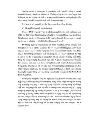 Tóm lại, ở trên là những yếu tố quan trọng nhất của môi trường vĩ mô và
vi mô ảnh hưởng cả tích cực và tiêu cực đến hoạt động tiêu thụ của công ty. Đòi
hỏi sự nỗ lực lớn về mọi mặt nhất là Marketing nhằm tạo ra những chuyển biến
tăng trưởng đáng kể trong quá trình kinh doanh của công ty.
2.3. Một số kết quả chủ yếu đạt được trong hoạt động tiêu thụ
a> Kết quả kinh doanh trong năm qua
Công ty TNHH Nguyễn Trần là một doanh nghiệp nhỏ mới bước đầu xâm
nhập vào thị trường. Hàng thủ công mĩ nghệ và rượu cần không phải là một loại
hàng hoámới mẻ đối với thị trường do đó việc kinh doanh đòi hỏi công ty phảicó
sự chuyển bị kỹ càng và có chiến lược kinh doanh hợp lý.
Do không trực tiếp sản xuất các sản phẩm hàng hoá, vì vậy yêu cầu chât
lượng là một yếu tố rất khó kiểm soát đối với công ty. Để khắc phục nhược điểm
này của mình, công ty rất chú trọng việc tuyển chọn các nhân viênthu mua. Điều
này đã được khẳng định là một cách làm đúng đắn khi công ty tiến hành thu thập
ý kiến từ các địa lý của công ty tại địa bàn Hà Nội và các hợp đồng xuất khẩu
hàng thủ công mĩ nghệ đang thích nghi dần. Việc phụ tráchthu mua rượu cần
Hoà Bình do một nhân viên thuộc phòng kinh doanh phụ trách. Nhân viên này
là người địa phương nên rất am hiểu chất lượng các công nghiệp rượu cần. Hai
nhân viên phụ trách hàng thủ công mĩ nghệ xuất khẩu, tiến hành khảo sát các
làng nghề truyền thống tại vùng đồng bằng bắcbộ chủ yếu là Bắc Ninh, Ninh
Bình, Nam Định.
Những mặt hàng thủ công mĩ nghệ của công ty được thu mua sau khicó
hợp đồng ký kết hoặc mang chào hàng một lượng nhỏ. Công ty không chủ trương
duy trì lượng hàng này vì khả năng quay vòng vốn của mặt hàng nàyrất hạn
chế. Mặt hàng rượu cần hiện nay vẫn là hướng đi chủ đạo của công ty. Lượng
hàng này được cung cấp thường xuyên cho cá đại lý của công ty. Các đại lý lớn
của công ty thường có kho dự trữ sản phẩm, khi lượng hàng đó hết họ sẽ thông
báo cho công ty để nhận thêm hàng vào kho. Chính điều này mà công ty rất chủ
động trong việc cung ứng mà không cần một hệ thống kho đồ sộ và tốn kém.
Đây là một cách làm phù hợp đối với một công ty nhỏ như công ty TNHH
Nguyễn Trần.
 