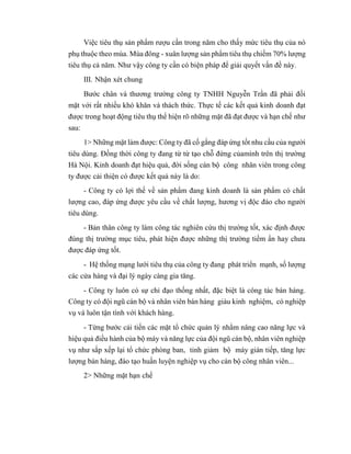 Việc tiêu thụ sản phẩm rượu cần trong năm cho thấy mức tiêu thụ của nó
phụ thuộc theo mùa. Mùa đông - xuân lượng sản phẩm tiêu thụ chiếm 70% lượng
tiêu thụ cả năm. Như vậy công ty cần có biện pháp để giải quyết vấn đề này.
III. Nhận xét chung
Bước chân và thương trường công ty TNHH Nguyễn Trần đã phải đối
mặt với rất nhiều khó khăn và thách thức. Thực tế các kết quả kinh doanh đạt
được trong hoạt động tiêu thụ thể hiện rõ những mặt đã đạt được và hạn chế như
sau:
1> Những mặt làm được: Công ty đã cố gắng đáp ứng tốt nhu cầu của người
tiêu dùng. Đồng thời công ty đang từ từ tạo chỗ đứng củamình trên thị trường
Hà Nội. Kinh doanh đạt hiệu quả, đời sống cán bộ công nhân viên trong công
ty được cải thiện có được kết quả này là do:
- Công ty có lợi thế về sản phẩm đang kinh doanh là sản phẩm có chất
lượng cao, đáp ứng được yêu cầu về chất lượng, hương vị độc đáo cho người
tiêu dùng.
- Bản thân công ty làm công tác nghiên cứu thị trường tốt, xác định được
đúng thị trường mục tiêu, phát hiện được những thị trường tiềm ẩn hay chưa
được đáp ứng tốt.
- Hệ thống mạng lưới tiêu thụ của công ty đang phát triển mạnh, số lượng
các cửa hàng và đại lý ngày càng gia tăng.
- Công ty luôn có sự chỉ đạo thống nhất, đặc biệt là công tác bán hàng.
Công ty có đội ngũ cán bộ và nhân viên bán hàng giàu kinh nghiệm, có nghiệp
vụ và luôn tận tình với khách hàng.
- Từng bước cải tiến các mặt tổ chức quản lý nhằm nâng cao năng lực và
hiệu quả điều hành của bộ máy và năng lực của đội ngũ cán bộ, nhân viên nghiệp
vụ như sắp xếp lại tổ chức phòng ban, tinh giảm bộ máy gián tiếp, tăng lực
lượng bán hàng, đào tạo huấn luyện nghiệp vụ cho cán bộ công nhân viên...
2> Những mặt hạn chế
 